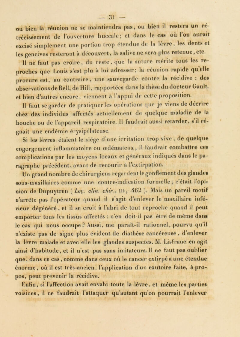 ou bien la réunion ne se maintiendra pas, ou bien il restera un ré- trécissement de l’ouverture buccale; et dans le cas où l’on aurait excisé simplement une portion trop étendue de la lèvre, les dents et les gencives resteront à découvert, la salive ne sera plus retenue, etc. 11 ne faut pas croire, du reste, que la suture mérite tous les re- proches que Louis s’est plu à lui adresser; la réunion rapide quelle procure est, au contraire, une sauvegarde contre la récidive : des observations de Bell, de Hill, rapportées dans la tliese du docteur Gault. et bien d’autres encore, viennent à l’appui de cette proposition. Il faut se garder de pratiquer les opérations que je viens de décrire chez des individus alfeelés actuellement de quelque maladie de la bouche ou de l’appareil respiratoire. Il faudrait aussi retarder, s il ré- gnait une endémie érysipélateuse. Si les lèvres étaient le siège d’une irritation trop vive , de quelque engorgement inflammatoire ou œdémateux, il faudrait combattre ces complications par les moyens locaux et généraux indiqués dans le pa- ragraphe précédent, avant de recourir à l’extirpation. Un grand nombre de chirurgiens regardent le gonflement des glandes sous-maxillaires comme une contre-indication formelle; c était I opi- nion de Dupuytren ( Leç. clin, chir., Ill, 462 ). Mais un pareil motif n’arrète pas l’opérateur quand il s’agit d’enlever le maxillaire infé- rieur dégénéré, et il se croit à l’abri de tout reproche quand il peut emporter tous les tissus affectés : n’en doit il pas être de même dans le cas qui nous occupe? Aussi, me paraît-il rationnel, pourvu qu’il n’existe pas de signe plus évident de diathèse cancéreuse , d’enlever la lèvre malade et avec elle les glandes suspectes. M. Lisfranc en agit ainsi d’habitude, et il n’est pas sans imitateurs. 11 ne faut pas oublier que, dans ce cas, comme dans ceux où le cancer extirpé a une étendue énorme, où il est très-ancien, l’application d'un exutoire faite, à pro- pos, peut prévenir la récidive. Enfin, si l’affection avait envahi toute la lèvre, et même les parties voisines, il ne faudrait l’attaquer qu’autant qu’on pourrait l’enlever