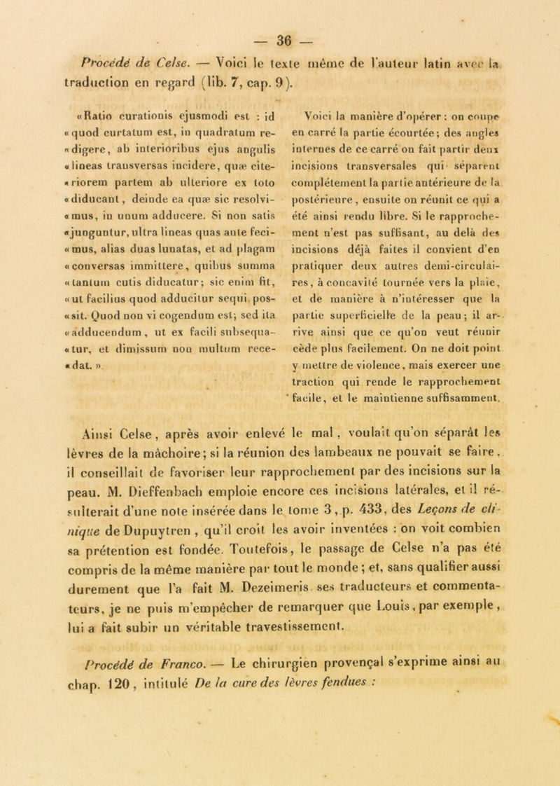 Procédé de Celse. — Voici le texte meme de l’auteur latin avec la traduction en regard (lib. 7, cap. 9). «Ratio curationis ejusmodi est : id «quod curtatum est, in quadratum re- « digéré, ab interioribus ejus angulis «lineas trausversas ineidere, quæ cite- « riorem partem ab ulleriore ex loto «diducant, deinde ea quæ sic resolvi- «raus, iu unuru adducere. Si non salis «junguntur, ultra lineas quas ante feci- «mus, alias duas lunatas, et ad plagam «conversas immittere, quibus sunnna «tantum cutis diducatur; sic enim fit, «ut facilius quod adducitur sequi pos- «sit. Quod non vi cogendum est; sed ila «adducendum, ut ex facili subsequa- «tur, et dimissum nou multum rece- « dat. ». Voici la manière d’opérer : on coupe en carré la partie écourtée; des angles internes de ce carré on fait partir deux incisions transversales qui' séparent complètement la partie antérieure de la postérieure, ensuite on réunit ce qui a été ainsi rendu libre. Si le rapproche- ment n’est pas suffisant, au delà des incisions déjà faites il convient d’en pratiquer deux autres demi-circulai- res, à concavité tournée vers la plaie, et de manière à n’intéresser que la partie superficielle de la peau; il ar- rive ainsi que ce qu’on veut réunir cède plus facilement. On ne doit point y mettre de violence, mais exercer une traction qui rende le rapprochement 'facile, et le maintienne suffisamment. Ainsi Celse, après avoir enlevé le mal, voulait qu’on séparât les lèvres de la mâchoire; si la réunion des lambeaux ne pouvait se faire, il conseillait de favoriser leur rapprochement par des incisions sur la peau. M. Dieffenbach emploie encore ces incisions latérales, et il ré- sulterait d’une note insérée dans le tonte 3, p. 433, des Leçons de cli- nique de Dupuytren , qu’il croit les avoir inventées : on voit combien sa prétention est fondée. Toutefois, le passage de Celse na pas été compris de la même manière par tout le monde ; et, sans qualifier aussi durement que l’a fait M. Dezeimeris ses traducteurs et commenta- teurs, je ne puis m’empêcher de remarquer que Louis , par exemple , lui a fait subir un véritable travestissement. Procédé de Franco. — Le chirurgien provençal s’exprime ainsi au chap. 120, intitulé De Ut cure des lèvres fendues :