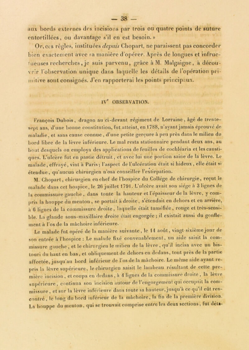 aux Lords externes des incisions par trois ou quatre points de suture entortillées, ou davantage s’il en est besoin.» Or, ces règles, instituées depuis Chopart, ne paraissent pas concorder bien exactement avec sa manière d’opérer. Après de longues et infruc- tueuses recherches , je suis parvenu, grâce à M. Malgaigne, à décou- vrir l’observation unique dans laquelle les détails de l’opération pri- mitive sont consignés. J’en rapporterai les points principaux. IVe OBSERVATION. François Dubois, dragon au ci-devant régiment de Lorraine, âgé de trente- sept ans, d’une bonne constitution, Put atteint, en 1788, n’ayant jamais éprouvé de maladie, et sans cause connue , d’une petite gerçure à peu près dans le milieu du bord libre de la lèvre intérieure. Le mal resta stationnaire pendant deux ans, au bout desquels ou employa des applications de feuilles de cochléaria et les causti- ques. L’ulcère fut en partie détruit, et avec lui une portion saine de la lèvre. Le malade, effrayé, vint à Paris ; l’aspect de l’ulcération était si hideux , elle était si étendue, qu’aucun chirurgien n’osa conseiller l’extirpation. M. Chopart, chirurgien en chef de l’hospice du Collège de chirurgie, reçut le malade daus cet hospice, le 26 juillet 1791. L’ulcère avait son siège à 3 lignes de la commissure gauche, dans toute la hauteur et l’épaisseur de la lèvre, y com- pris la houppe du menton , se portait à droite , s’étendait en dehors et en arrière, à 6 lignes de la commissure droite, laquelle était tuméfiée, rouge et très-sensi- ble. La glande sous-maxillaire droite était engorgée; il existait aussi du gonfle- ment à l’os de la mâchoire inférieure. Le malade fut opéré de la manière suivante, le 14 août, vingt-sixièmejour de son entrée à l’hospice : Le malade fixé convenablement, un aide saisit la com- missure gauche, et le chirurgien le milieu delà lèvre , qu’il incisa avec un bis- touri du haut en bas, et obliquement de dehors en dedans, tout près de la partie affectée, jusqu’au bord inférieur de l’os de la mâchoire. Le même aide ayant re- pris la lèvre supérieure, le chirurgien saisit le lambeau résultant de cette pre- mière incision , et coupa en dedans, à 4 lignes de la commissure droite , la lèvre supérieure, continua sou incision autour de l’engôrgemenl qui occupait la com- missure , et sur la lèvre inférieure dans toute sa hauteur, jusqu à ce qu il eût ren- contré, le long du bord inférieur de la mâchoire, la fin de la première division. La houppe du menton, qui se trouvait comprise entre les deux sections, fut delà-