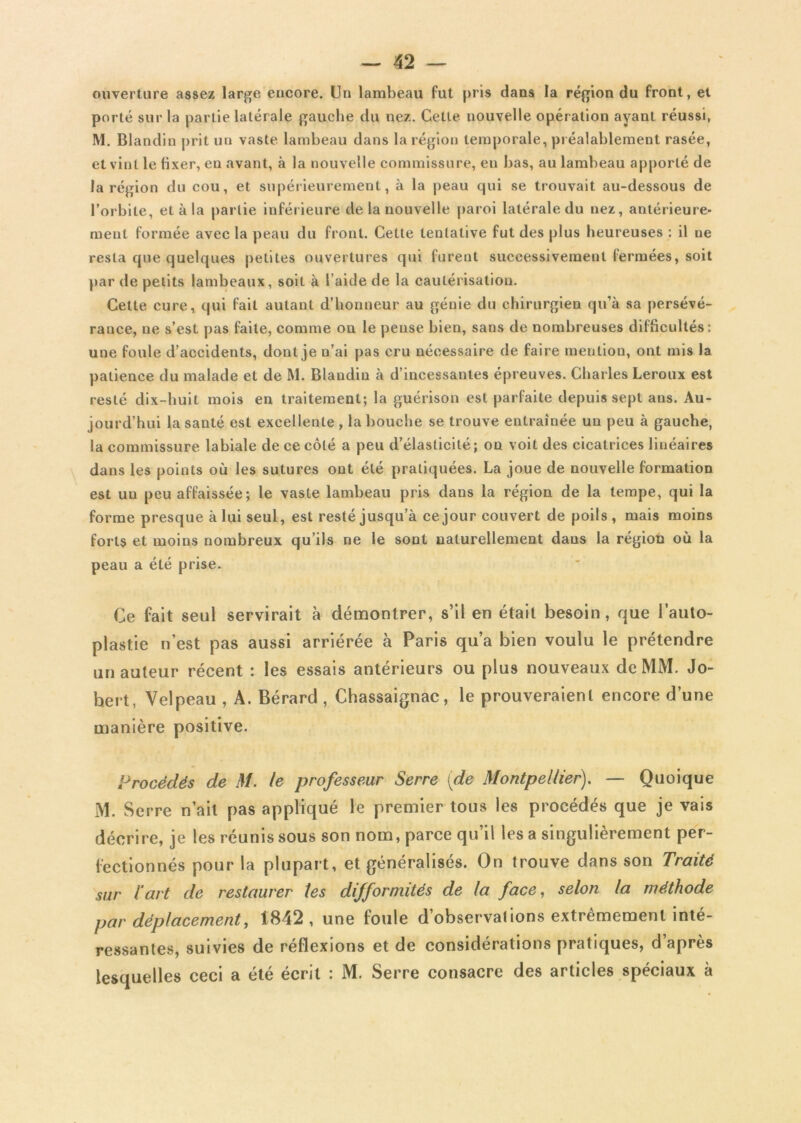 ouverture assez large encore. Un lambeau fut pris dans la région du front, et porté sur la partie latérale gauche du nez. Cette nouvelle opération ayant réussi, M. Blandin prit un vaste lambeau dans la région temporale, préalablement rasée, et vint le fixer, en avant, à la nouvelle commissure, en bas, au lambeau apporté de la région du cou, et supérieurement, à la peau qui se trouvait au-dessous de l’orbite, et à la partie inférieure de la nouvelle paroi latérale du nez, antérieure- ment formée avec la peau du front. Cette tentative fut des plus heureuses : il ne resta que quelques petites ouvertures qui furent successivement fermées, soit par de petits lambeaux, soit à l’aide de la cautérisation. Cette cure, qui fait autant d’honneur au génie du chirurgien qu’à sa persévé- rance, ne s’est pas faite, comme on le pense bien, sans de nombreuses difficultés: une foule d’accidents, dont je n’ai pas cru nécessaire de faire mention, ont mis la patience du malade et de M. Blandin à d’incessantes épreuves. Charles Leroux est resté dix-huit mois en traitement; la guérison est parfaite depuis sept ans. Au- jourd’hui la santé est excellente , la bouche se trouve entraînée un peu à gauche, la commissure labiale de ce côté a peu d’élasticité; on voit des cicatrices linéaires dans les points où les sutures ont été pratiquées. La joue de nouvelle formation est uu peu affaissée; le vaste lambeau pris dans la région de la tempe, qui la forme presque à lui seul, est resté jusqu’à ce jour couvert de poils, mais moins forts et moins nombreux qu’ils ne le sont naturellement dans la région où la peau a été prise. Ce fait seul servirait à démontrer, s’il en était besoin, que l’auto- plastie n’est pas aussi arriérée à Paris qu’a bien voulu le prétendre un auteur récent : les essais antérieurs ou plus nouveaux de MM. Jo- hert, Velpeau , A. Bérard , Chassaignac, le prouveraient encore d’une manière positive. Procédés de M. te professeur Serre (de Montpellier). — Quoique M. Serre n’ait pas appliqué le premier tous les procédés que je vais décrire, je les réunis sous son nom, parce qu’il les a singulièrement per- fectionnés pour la plupart, et généralisés. On trouve dans son Traité sur lart de restaurer les difformités de la face, selon la méthode par déplacement, 1842, une foule d’observations extrêmement inté- ressantes, suivies de réflexions et de considérations pratiques, d’après lesquelles ceci a été écrit : M. Serre consacre des articles spéciaux à