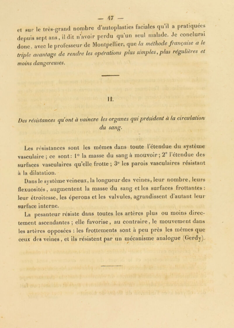 et sur le très-grand nombre d’autoplasties faciales qu’il a pratiquées depuis sept ans, il dit n’avoir perdu qu’un seul malade. Je conclura, donc, avec le professeur de Montpellier, que la méthode française a le triple avantage de rendre les opérations plus simples, plus régulières et moins dangereuses. II. Des résistances quont à vaincre les organes qui président à la circulation du sang. Les résistances sont les mêmes dans toute l etendue du système vasculaire ; ce sont: 1° la masse du sang à mouvoir; 2° letendue des surfaces vasculaires quelle frotte; 3° les parois vasculaires résistant à la dilatation. Dans le système veineux, la longueur des veines, leur nombre, leurs flexuosités, augmentent la masse du sang et les surfaces frottantes: leur étroitesse, les éperons et les valvules, agrandissent d’autant leur surface interne. La pesanteur résiste dans toutes les artères plus ou moins direc- tement ascendantes ; elle favorise, au contraire, le mouvement dans les artères opposées : les frottements sont à peu près les mêmes que ceux des veines, et ils résistent par un mécanisme analogue (Gerdy),