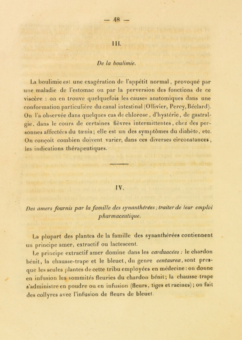 III. De la boulimie. La boulimie est une exagération de l’appétit normal, provoqué par une maladie de l’estomac ou par la perversion des fonctions de ce viscère : on en trouve quelquefois les causes anatomiques dans une conformation particulière du canal intestinal (OUivier, Percy, Béclard). On l’a observée dans quelques cas de chlorose , d’hystérie, de gastral- gie, dans le cours de certaines fièvres intermittentes, chez des per- sonnes affectées du tænia; elle est un des symptômes du diabète, etc. On conçoit combien doivent varier, dans ces diverses circonstances, Les indications thérapeutiques. IV. Des amers fournis par la famille des synanthérées ; traiter de leur emploi pharmaceutique. La plupart des plantes de la famille des synanthérées contiennent un principe amer, extractif ou lactescent. Le principe extractif amer domine dans les carduacées : le chardon bénit, la chausse-trape et le bleuet, du genre centaurea, sont pres- que les seules plantes de cette tribu employées en médecine : on donne en infusion les sommités fleuries du chardon bénit; la chausse trape s’administre en poudre ou en infusion (fleurs, tiges et racines); on fait des collyres avec l’infusion de fleurs de bleuet.