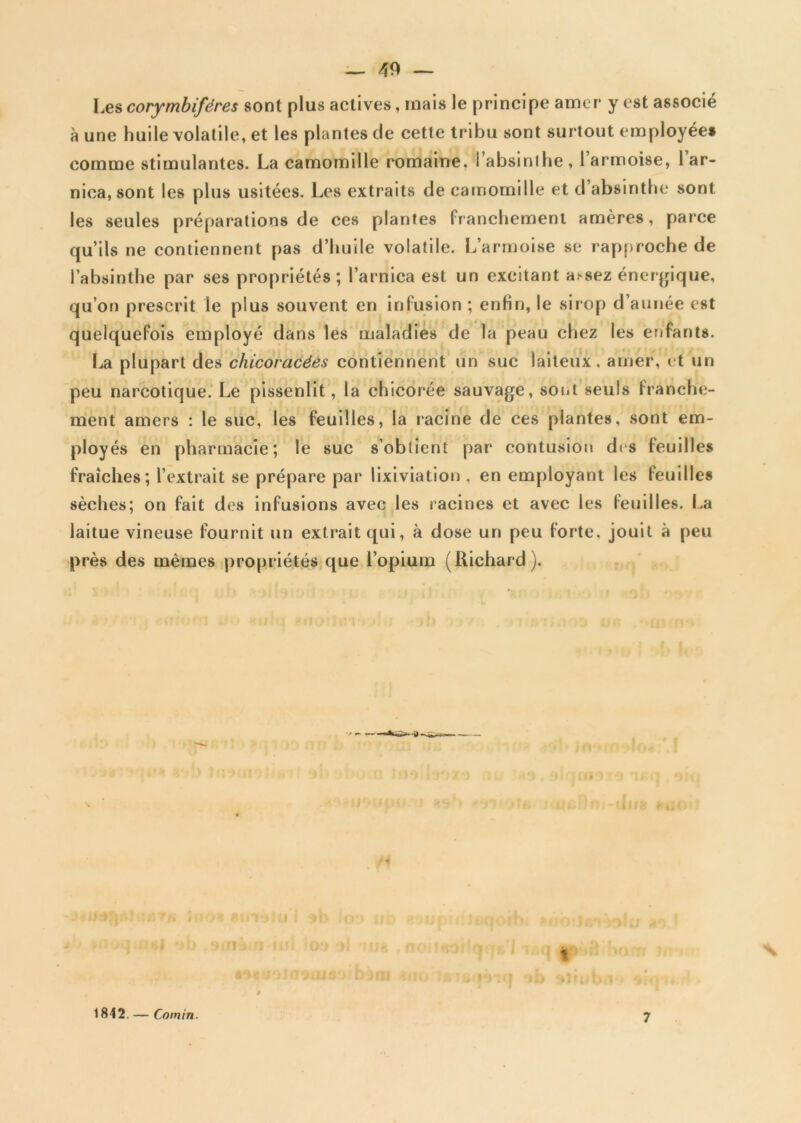 Les corymbiféres sont plus actives, mais le principe amer y est associe à une huile volatile, et les plantes de cette tribu sont surtout employée* comme stimulantes. La camomille romaine, l’absinlhe , 1 armoise, 1 ar- nica, sont les plus usitées. Les extraits de camomille et d absinthe sont les seules préparations de ces plantes franchement amères, parce qu’ils ne contiennent pas d’huile volatile. L’armoise se rapproche de l’absinthe par ses propriétés; l’arnica est un excitant a.^sez énergique, qu’on prescrit le plus souvent en infusion ; enHn, le sirop d’année est quelquefois employé dans les maladies de la peau chez les enfants. La plupart des chicoracées contiennent un suc laiteux, amer, et un peu narcotique. Le pissenlit, la chicorée sauvage, sont seuls franche- ment amers : le suc, les feuilles, la racine de ces plantes, sont em- ployés en pharmacie; le suc s’obtient par contusion des feuilles fraîches; l’extrait se prépare par lixiviation , en employant les feuilles sèches; on fait des infusions avec les racines et avec les feuilles. La laitue vineuse fournit un extrait qui, à dose un peu forte, jouit à peu près des mêmes propriétés que l’opium (Richard ). 1842. — Comin. 7