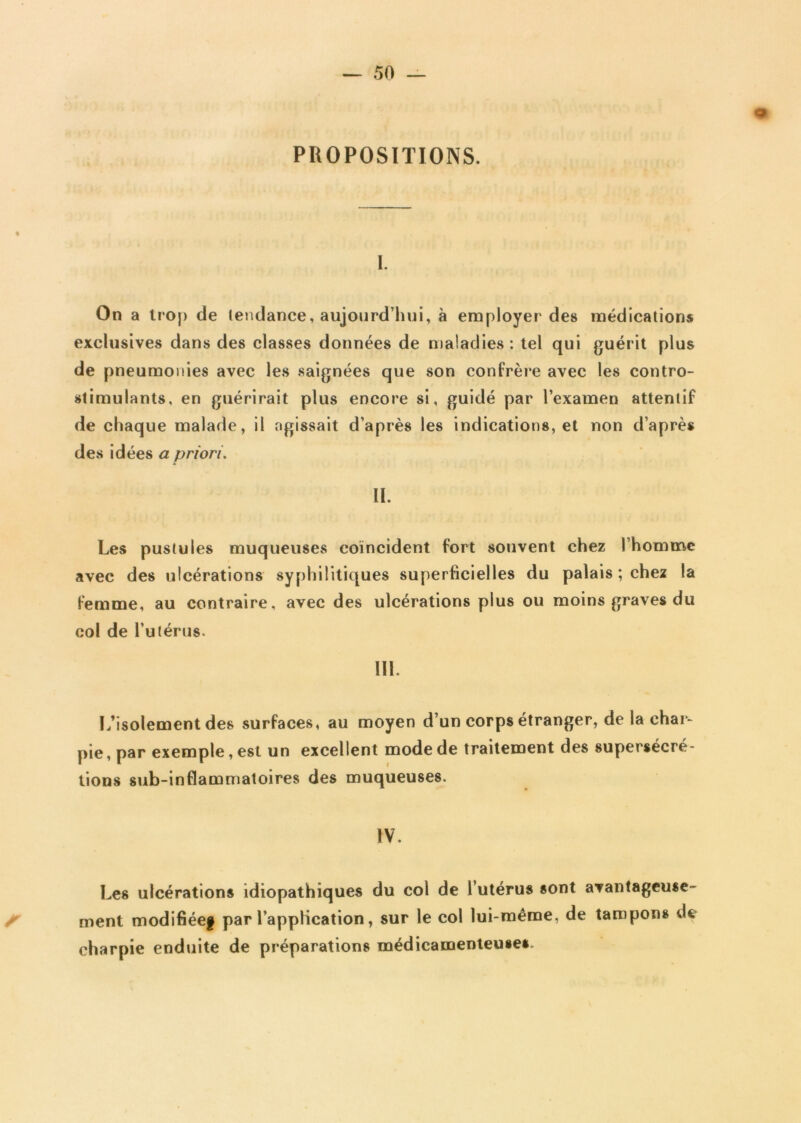 <9 PROPOSITIONS. I. On a trop de tendance, aujourd’hui, à employer des médications exclusives dans des classes données de maladies : tel qui guérit plus de pneumonies avec les saignées que son confrère avec les contro- stimulants, en guérirait plus encore si, guidé par l’examen attentif de chaque malade, il agissait d’après les indications, et non d’après des idées a priori. IL Les pustules muqueuses coïncident fort souvent chez l’homme avec des ulcérations syphilitiques superficielles du palais ; chez la femme, au contraire, avec des ulcérations plus ou moins graves du col de l’utérus. III. L’isolement des surfaces, au moyen d’un corps étranger, de la char- pie, par exemple, est un excellent mode de traitement des supersécré- tions sub-inflammatoires des muqueuses. IV. Les ulcérations idiopathiques du col de l’utérus sont avantageuse- f ment modifiée! par l’application, sur le col lui-même, de tampons de charpie enduite de préparations médicamenteuses.