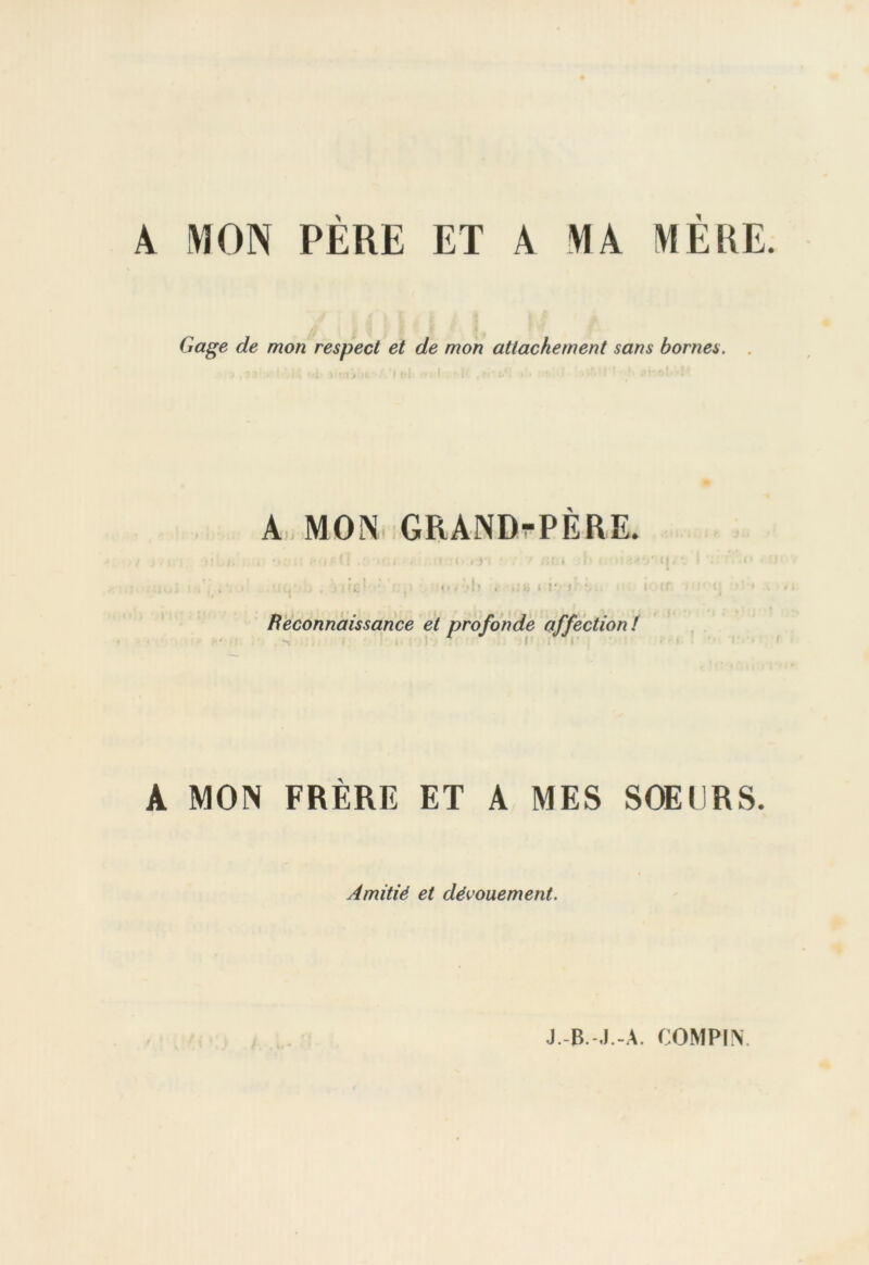 A MON PÈRE ET A MA MÈRE. Gage de mon respect et de mon attachement sans bornes. A MON GRAND-PERE. , . .■ in:1 ■' , <«/ l> . .Jb i i* r ■ Reconnaissance et profonde affection! ' 1 c . i ■ A MON FRÈRE ET A MES SOEURS. Amitié et dévouement.