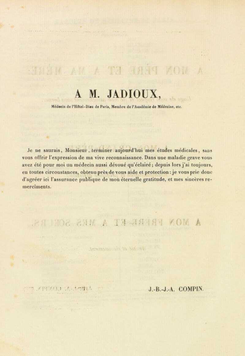 A M. JADIOUX, Médecin de l’IIdtel-Dieu de Paris, Membre de l’Académie de Médecine, etc. Je ne saurais, Monsieur, terminer aujourd’hui mes études médicales, sans vous offrir l’expression de ma vive reconnaissance. Dans une maladie grave vous avez été pour moi un médecin aussi dévoué qu’éclairé; depuis lors j’ai toujours, en toutes circonstances, obtenu près de vous aide et protection : je vous prie donc d’agréer ici l’assurance publique de mon éternelle gratitude, et mes sincères re- merciments. A