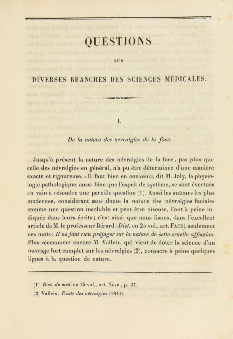 QUESTIONS SUR DIVERSES BRANCHES DES SCIENCES MÉDICALES. 1. De la nature des névralgies de la face. Jusqu’à présent la nature des névralgies de la face, pas plus que celle des névralgies en général, n’a pu être déterminée d’une manière exacte et rigoureuse. «Il faut bien en convenir, dit M. Joly, la physio- logie pathologique, aussi bien que l’esprit de système, se sont évertués en vain à résoudre une pareille question (1). Aussi les auteurs les plus modernes, considérant sans doute la nature des névralgies faciales comme une question insoluble et peut-être oiseuse, l’ont à peine in- diquée dans leurs écrits ; c’est ainsi que nous lisons, dans l’excellent article de M. le professeur Bérard (Dict. en 25 vol., art. Face), seulement ces mots : Il ne faut rien préjuger sur la nature de cette cruelle affection. Plus récemment encore M. Valleix, qui vient de doter la science d’un ouvrage fort complet sur les névralgies (2), consacre à peine quelques lignes à la question de nature. (1) Dict. de méd. en 15 vol., art. Névr., p. 27. (2) Valleix, Traité des névralgies (1841).