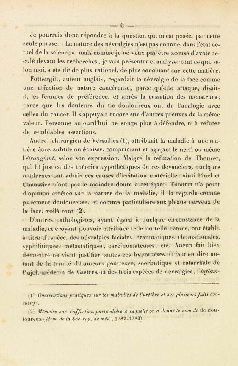 Je pourrais donc répondre à la question qui m’est posée, par cette seule phrase: « La nature des névralgies n’est pas connue, dans l’état ac- tuel de la science»; mais comme je ne veux pas être accusé d’avoir re- culé devant les recherches , je vais présenter et analyser tout ce qui, se- lon moi, a été dit de plus ralionel, de plus concluant sur cette matière. Fothergill, auteur anglais, regardait la névralgie de la face comme une affection de nature cancéreuse, parce qu’elle attaque, disait- il, les femmes de préférence, et après la cessation des menstrues; parce que les douleurs du tic douloureux ont de l’analogie avec celles du cancer. 11 s appuyait encore sur d’autres preuves de la même valeur. Personne aujourd’hui ne songe plus à défendre, ni à réfuter de semblables assertions. André, chirurgien de Versailles (1), attribuait la maladie à une ma- tière âcre, subtile ou épaisse, comprimant et agaçant le nerf, ou même Xétranglant, selon son expression. Malgré la réfutation de Thouret, qui fit justice des théories hypothétiques de ses devanciers, quelques modernes ont admis ces causes d’irritation matérielle: ainsi Pinel et Chaussier n’ont pas le moindre doute à cet égard. Thouret n’a point d’opinion arrêtée sur la nature de la maladie, il la regarde comme purement douloureuse, et comme particulière aux plexus nerveux de la face, voilà tout (2). D’autres pathologistes, ayant égard à quelque circonstance de la maladie, et croyant pouvoir attribuer telle ou telle nature, ont établi, à titre d’espèce, des névralgies faciales, traumatiques, rhumatismales, syphilitiques, métastatiques, carcinomateuses, etc. Aucun fait bien démontré ne vient justifier toutes ces hypothèses. Il faut en dire au- tant de la trinité d’humeurs goutteuse, scorbutique et catarrhale de Pujol. médecin de Castres, et des trois espèces de névralgies, Xinflam- (t) Observations pratiques sur les maladies de l'urèthre et sur plusieurs faits con- vulsifs. 2) Mémoire sur /’affection particulière à laquelle on a donné le nom de tic dou- loureux. (Mèm. de la Soc. roy. de méd., 1782-1783).