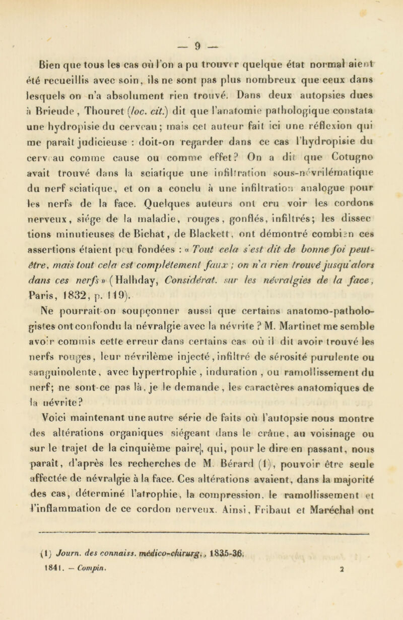 Bien que tous les cas où l’on a pu trouver quelque état normal aient été recueillis avec soin, ils ne sont pas plus nombreux que ceux dans lesquels on n’a absolument rien trouvé. Dans deux autopsies dues à Brieude , Thouret (Joe. cit.) dit que l’anatomie pathologique constata une hydropisie du cerveau; mais cet auteur fait ici une réflexion qui me paraît judicieuse : doit-on regarder dans ce cas l’hydropisie du cerveau comme cause ou comme effet? On a dit que Cotugno avait trouvé dans la sciatique une infiltration sous-névrilématique du nerf sciatique , et on a conclu à une infiltration analogue pour les nerfs de la face. Quelques auteurs ont cru voir les cordons nerveux, siège de la maladie, rouges, gonflés, infiltrés; les dissec tions minutieuses de Bichat, de Blackett, ont démontré combien ces assertions étaient peu fondées : « Tout cela s‘est dit de bonne foi peut- être, mais tout cela est complètement faux ; on na rien trouvé jusqu alors dans ces nerfs» (Halhday, Considérât, sur les névralgies de la face, Paris, 1832, p. 119). Ne pourrait on soupçonner aussi que certains anatomo-patholo- gistes ont confondu la névralgie avec la névrite ? M. Martinet me semble avoir commis cette erreur dans certains cas où il dit avoir trouvé les nerfs rouges, leur névrilème injecté, infiltré de sérosité purulente ou sanguinolente, avec hypertrophie, induration , ou ramollissement du nerf; ne sont ce pas là, je le demande , les caractères anatomiques de la névrite? Voici maintenant une autre série de faits où l’autopsie nous montre des altérations organiques siégeant dans le crâne, au voisinage ou sur le trajet de la cinquième pairej, qui, pour le dire en passant, nous paraît, d’après les recherches de M Bérard (1), pouvoir être seule affectée de névralgie à la face. Ces altérations avaient, dans la majorité des cas, déterminé l’atrophie, la compression, le ramollissement et l’inflammation de ce cordon nerveux. Ainsi, Fribaut et Maréchal ont (1) Journ. des connais*, médico-chirurg,, 1825-36. 1841. — Compin. 2