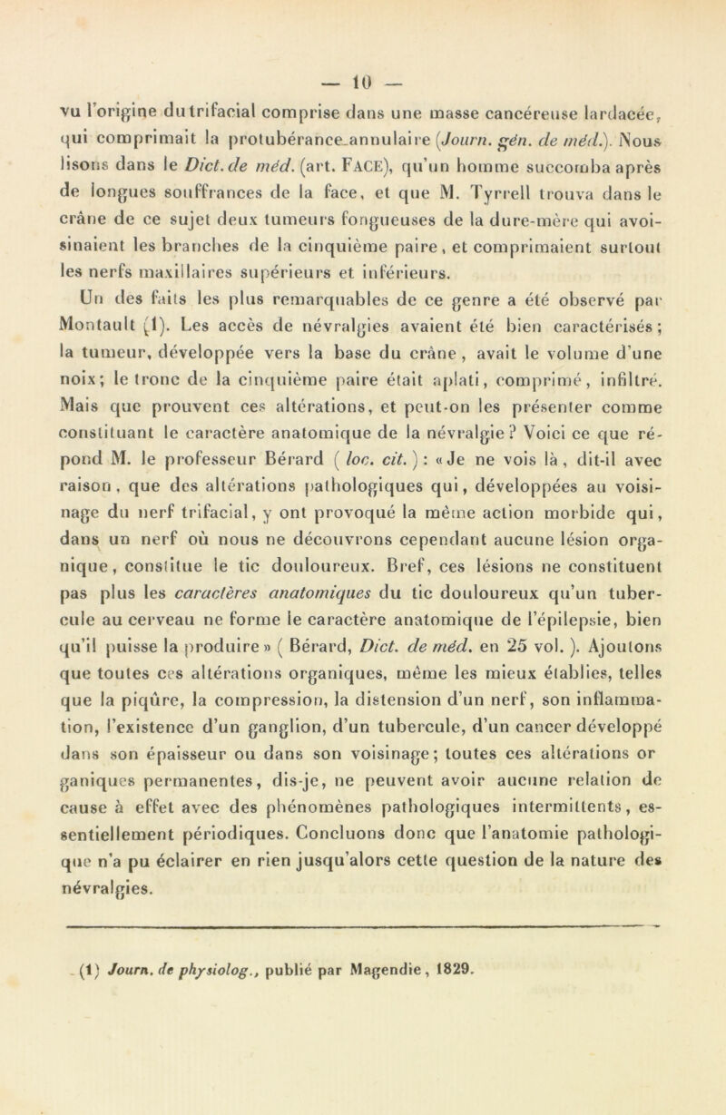 vu 1 origine du trifacial comprise dans une masse cancéreuse lardacée, qui comprimait la protubérance_annulaire {Journ. gén. de médi). Nous lisons dans le Dict.de méd. (art. FACE), qu’un homme succomba après de longues souffrances de la face, et que M. Tyrrell trouva dans le crâne de ce sujet deux tumeurs fongueuses de la dure-mère qui avoi- sinaient les branches de la cinquième paire, et comprimaient surtout les nerfs maxillaires supérieurs et inférieurs. Un des faits les plus remarquables de ce genre a été observé par Montault (1). Les accès de névralgies avaient été bien caractérisés; la tumeur, développée vers la base du crâne , avait le volume d'une noix; le tronc de la cinquième paire était aplati, comprimé, infiltré. Mais que prouvent ces altérations, et peut-on les présenter comme constituant le caractère anatomique de la névralgie ? Voici ce que ré- pond M. le professeur Bérard ( loc. cit.): «Je ne vois là, dit-il avec raison, que des altérations pathologiques qui, développées au voisi- nage du nerf trifacial, y ont provoqué la même action morbide qui, dans un nerf où nous ne découvrons cependant aucune lésion orga- nique, constitue le tic douloureux. Bref, ces lésions ne constituent pas plus les caractères anatomiques du tic douloureux qu’un tuber- cule au cerveau ne forme le caractère anatomique de l’épilepsie, bien qu’il puisse la produire» ( Bérard, Dict. de méd. en 25 vol. ). Ajoutons que toutes ces altérations organiques, même les mieux établies, telles que la piqûre, la compression, la distension d’un nerf, son inflamma- tion, l’existence d’un ganglion, d’un tubercule, d’un cancer développé dans son épaisseur ou dans son voisinage; toutes ces altérations or ganiques permanentes, dis-je, ne peuvent avoir aucune relation de cause à effet avec des phénomènes pathologiques intermittents, es- sentiellement périodiques. Concluons donc que l’anatomie pathologi- que n’a pu éclairer en rien jusqu’alors cette question de la nature des névralgies. (1) Journ.de physiolog., publié par Magendie, t829.