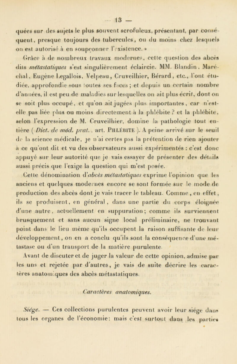 quées sur des sujets le plus souvent scrofuleux, présentant, par consé- quent, presque toujours des tubercules, ou du moins chez lesquels on est autorisé à en soupçonner l’existence. » Grâce à de nombreux travaux modernes, cette question des abcès dits métastatiques s’est singulièrement éclaircie. MM. Blandin, Maré- chal, Eugène Legallois, Velpeau, Cruveilhier, Bérard, etc., l’ont étu- diée, approfondie sous 'ouïes ses faces ; et depuis un certain nombre d’années, il est peu de maladies sur lesquelles on ait plus écrit, dont on se soit plus occupé, et qu’on ait jugées plus importantes, car n’est- elle pas liée plus ou moins directement à la phlébite? et la phlébite, selon l’expression de M. Cruveilhier, domine la pathologie tout en- tière ( Dict. de méd. prat., art. PHLÉBITE ). A peine arrivé sur le seuil de la science médicale, je n’ai certes pas la prétention de rien ajouter à ce qu’ont dit et vu des observateurs aussi expérimentés : c’est donc appuyé sur leur autorité que je vais essayer de présenter des détails aussi précis que l’exige la question qui m’est posée. Cette dénomination d'abcès métastatiques exprime l’opinion que les anciens et quelques modernes encore se sont formée sur le mode de production des abcès dont je vais tracer le tableau. Comme , en effet, ils se produisent, en général, dans une partie du corps éloignée d’une autre, actuellement en suppuration; comme ils surviennent brusquement et sans aucun signe local préliminaire, ne trouvant point dans le lieu meme qu’ils occupent la raison suffisante de leur développement, on en a conclu qu’ils sont la conséquence d’une mé- tastase ou d’un transport de la matière purulente Avant de discuter et de juger la valeur de cette opinion, admise par- les uns et rejetée par d’autres, je vais de suite décrire les carac- tères anatom ques des abcès métastatiques. Caractères anatomiques. Siège. — Ces collections purulentes peuvent avoir leur siège dans tous les organes de l’économie: mais c’est surtout dans les parties