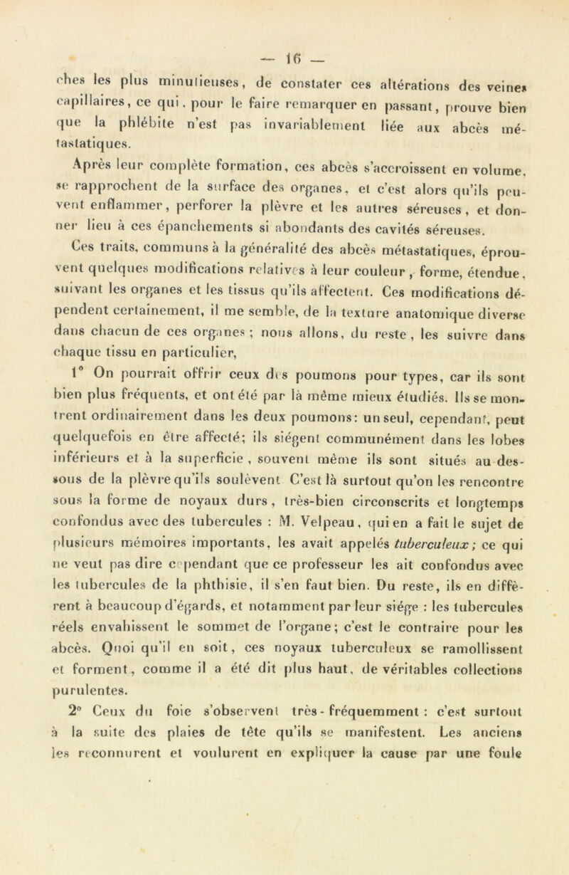 rhes les plus minutieuses, de constater ces altérations des veines capillaires, ce qui, pour le faire remarquer en passant, prouve bien que la phlébite n’est pas invariablement liée aux abcès mé- tastatiques. Après leur complète formation, ces abcès s’accroissent en volume, se rapprochent de la surface des organes, et c’est alors qu’ils peu- vent enflammer, perforer la plèvre et les autres séreuses, et don- ner lieu à ces épanchements si abondants des cavités séreuses. Ces traits, communs à la généralité des abcès métastatiques, éprou- 'ent quelques modifications relatives a leur couleur, forme, étendue suivant les organes et les tissus qu’ils affectent. Ces modifications dé- pendent certainement, il me semble, de la texture anatomique diverse dans chacun de ces organes; nous allons, du reste, les suivre dans chaque tissu en particulier, 1° On pourrait offrir ceux d<s poumons pour types, car ils sont bien plus fréquents, et ont été par là même mieux étudiés. Ils se mon- trent ordinairement dans les deux poumons: un seul, cependant, peut quelquefois en être affecté; ils siègent communément dans les lobes inférieurs et à la superficie, souvent même ils sont situés au des- sous de la plèvre qu’ils soulèvent C’est là surtout qu’on les rencontre sous la forme de noyaux durs, très-bien circonscrits et longtemps confondus avec des tubercules : M. Velpeau, qui en a fait le sujet de plusieurs mémoires importants, les avait appelés tuberculeux ; ce qui ne veut pas dire cependant que ce professeur les ait confondus avec les tubercules de la phthisie, il s’en faut bien. Du reste, ils en diffè- rent à beaucoup d’égards, et notamment par leur siège : les tubercules réels envahissent le sommet de l’organe; c’est le contraire pour les abcès. Quoi qu’il en soit, ces noyaux tuberculeux se ramollissent et forment, comme il a été dit plus haut, de véritables collections purulentes. 2° Ceux du foie s’observent très - fréquemment : c’est surtout à la suite des plaies de tête qu’ils se manifestent. Les anciens les reconnurent et voulurent en expliquer la cause par une foule