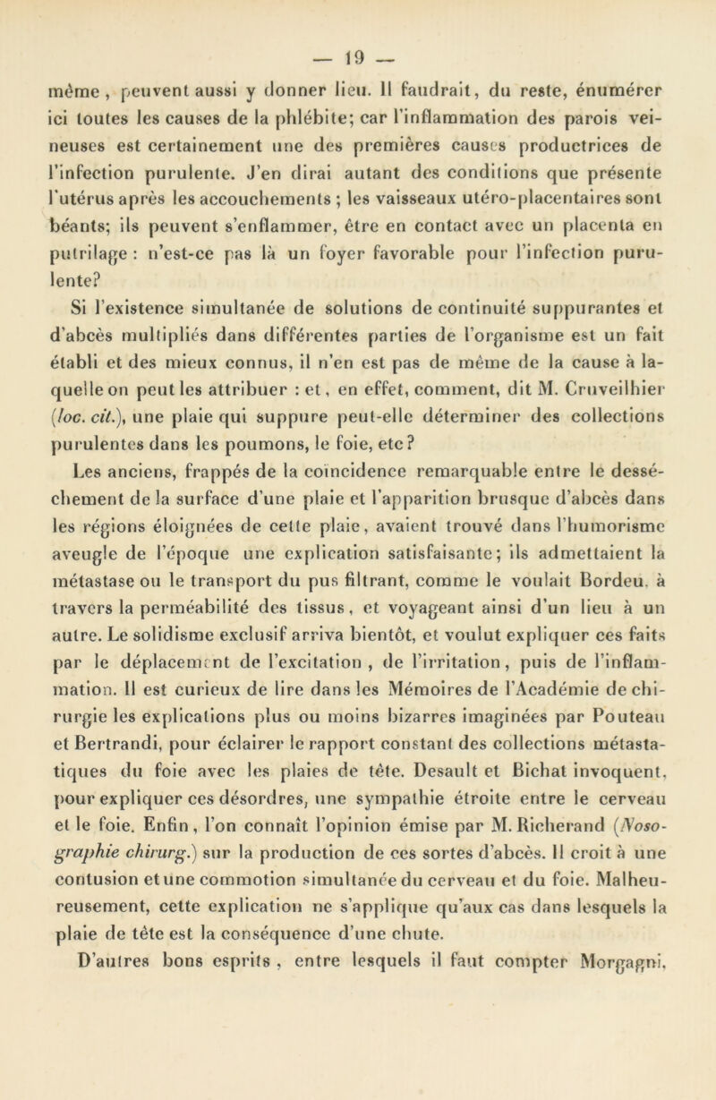 même, peuvent aussi y donner lieu. 11 faudrait, du reste, énumérer ici toutes les causes de la phlébite; car l’inflammation des parois vei- neuses est certainement une des premières causes productrices de l’infection purulente. J’en dirai autant des condilions que présente l'utérus après les accouchements ; les vaisseaux utéro-placentaires sont béants; ils peuvent s’enflammer, être en contact avec un placenta en putrilage : n’est-ce pas là un foyer favorable pour l’infection puru- lente? Si l’existence simultanée de solutions de continuité suppurantes et d’abcès multipliés dans différentes parties de l’organisme est un fait établi et des mieux connus, il n’en est pas de même de la cause à la- quelle on peut les attribuer : et, en effet, comment, dit M. Cruveilhier (/oc. cit.), une plaie qui suppure peut-elle déterminer des collections purulentes dans les poumons, le foie, etc? Les anciens, frappés de la coïncidence remarquable entre le dessè- chement de la surface d’une plaie et l’apparition brusque d’abcès dans les régions éloignées de celle plaie, avaient trouvé dans Thumorisme aveugle de l’époque une explication satisfaisante; ils admettaient la métastase ou le transport du pus filtrant, comme le voulait Bordeu, à travers la perméabilité des tissus, et voyageant ainsi d’un lieu à un autre. Le solidisme exclusif arriva bientôt, et voulut expliquer ces faits par le déplacement de l’excitation, de l’irritation, puis de l’inflam- mation. Il est curieux de lire dans les Mémoires de l’Académie de chi- rurgie les explications plus ou moins bizarres imaginées par Pouteau et Bertrandi, pour éclairer le rapport constant des collections métasta- tiques du foie avec les plaies de tête. Desault et Bichat invoquent, pour expliquer ces désordres, une sympathie étroite entre le cerveau et le foie. Enfin, l’on connaît l’opinion émise par M. Richerand (Noso- graphie chirurg.) sur la production de ces sortes d’abcès. 11 croit à une contusion etune commotion simultanée du cerveau et du foie. Malheu- reusement, cette explication ne s’applique qu’aux cas dans lesquels la plaie de tête est la conséquence d’une chute. D’autres bons esprits , entre lesquels il faut compter Morgagni,