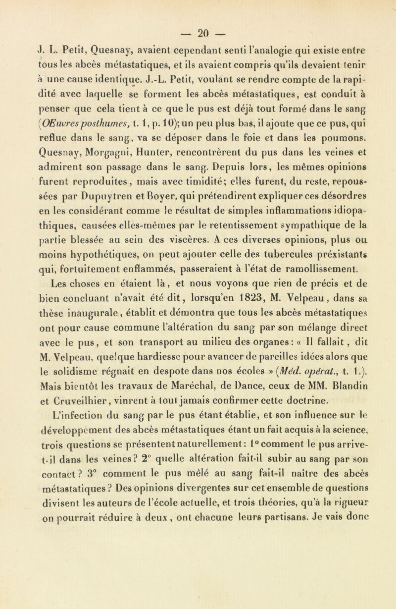 J. L. Petit, Quesnay, avaient cependant senti l’analogie qui existe entre tous les abcès métastatiques, et ils avaient compris qu’ils devaient tenir à une cause identique. J.-L. Petit, voulant se rendre compte de la rapi- dité avec laquelle se forment les abcès métastatiques, est conduit à penser que cela tient à ce que le pus est déjà tout formé dans le sang OEuvresposthumes, t. 1, p. 10); un peu plus bas, il ajoute que ce pus, qui reflue dans le sang, va se déposer dans le foie et dans les poumons. Quesnay, Morgagni, Hunter, rencontrèrent du pus dans les veines et admirent son passage dans le sang. Depuis lors, les mêmes opinions furent reproduites, mais avec timidité; elles furent, du reste, repous- sées par Dupuytren et Boyer, qui prétendirent expliquer ces désordres en les considérant comme le résultat de simples inflammations idiopa- thiques, causées elles-mêmes par le retentissement sympathique de la partie blessée au sein des viscères. A ces diverses opinions, plus ou moins hypothétiques, on peut ajouter celle des tubercules préxistants qui, fortuitement enflammés, passeraient à l’état de ramollissement. Les choses en étaient là, et nous voyons que rien de précis et de bien concluant n’avait été dit, lorsqu’en 1823, M. Velpeau, dans sa thèse inaugurale, établit et démontra que tous les abcès métastatiques ont pour cause commune l’altération du sang par son mélange direct avec le pus, et son transport au milieu des organes : « Il fallait, dit M. Velpeau, quelque hardiesse pour avancer de pareilles idées alors que le solidisme régnait en despote dans nos écoles » (Méd. opérât., t. 1.). Mais bientôt les travaux de Maréchal, de Dance, ceux de MM. Blandin et Cruveilhier, vinrent à tout jamais confirmer cette doctrine. L’infection du sang par le pus étant établie, et son influence sur le développement des abcès métastatiques étant un fait acquis à la science, trois questions se présentent naturellement : 1° comment le pus arrive- t-il dans les veines? 2° quelle altération fait-il subir au sang par son contact? 3° comment le pus mêlé au sang fait-il naître des abcès métastatiques ? Des opinions divergentes sur cet ensemble de questions divisent les auteurs de l’école acluelle, et trois théories, qu’à la rigueur on pourrait réduire à deux, ont chacune leurs partisans. Je vais donc