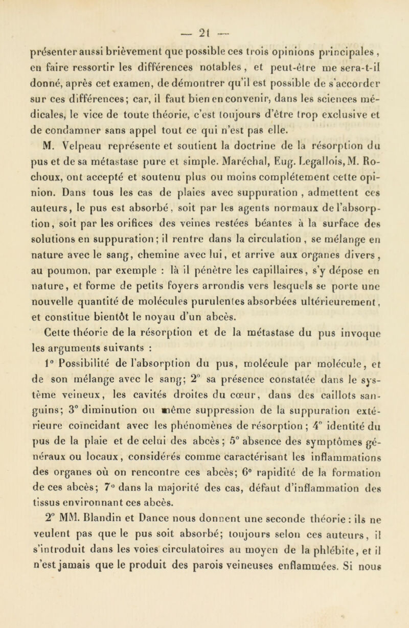 présenter aussi brièvement que possible ces trois opinions principales , en faire ressortir les différences notables, et peut-être me sera-t-il donné, après cet examen, de démontrer qu’il est possible de s’accorder sur ces différences; car, il faut bien en convenir, dans les sciences mé- dicales, le vice de toute théorie, c’est toujours d’être trop exclusive et de condamner sans appel tout ce qui n’est pas elle. M. Velpeau représente et soutient la doctrine de la résorption du pus et de sa métastase pure et simple. Maréchal, Eug. Legallois, M. Ro- choux, ont accepté et soutenu plus ou moins complètement celte opi- nion. Dans tous les cas de plaies avec suppuration , admettent ces auteurs, le pus est absorbé, soit par les agents normaux de l’absorp- tion, soit par les orifices des veines restées béantes à la surface des solutions en suppuration; il rentre dans la circulation, se mélange en nature avec le sang, chemine avec lui, et arrive aux organes divers , au poumon, par exemple : là il pénètre les capillaires, s’y dépose en nature, et forme de petits foyers arrondis vers lesquels se porte une nouvelle quantité de molécules purulentes absorbées ultérieurement, et constitue bientôt le noyau d’un abcès. Cette théorie de la résorption et de la métastase du pus invoque les arguments suivants : 1° Possibilité de l’absorption du pus, molécule par molécule, et de son mélange avec le sang; 2° sa présence constatée dans le sys- tème veineux, les cavités droites du cœur, dans des caillots san- guins; 3° diminution ou même suppression de la suppuration exté- rieure coïncidant avec les phénomènes de résorption ; 4° identité du pus de la plaie et de celui des abcès; 5° absence des symptômes gé- néraux ou locaux, considérés comme caractérisant les inflammations des organes où on rencontre ces abcès; 6° rapidité de la formation de ces abcès; 7° dans la majorité des cas, défaut d’inflammation des tissus environnant ces abcès. 2° MM. Blandin et Dance nous donnent une seconde théorie : ils ne veulent pas que le pus soit absorbé; toujours selon ces auteurs, il s’introduit dans les voies circulatoires au moyen de la phlébite, et il n’est jamais que le produit des parois veineuses enflammées. Si nous