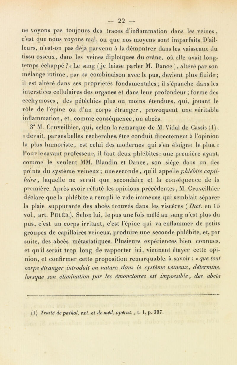 ne voyons pas toujours des (races d’inflammation dans les veines , c’est que nous voyons mal, ou que nos moyens sont imparfaits D’ail- leurs, n’est-on pas déjà parvenu à la démontrer dans les vaisseaux du tissu osseux, dans les veines diploïques du crâne, où elle avait long- temps échappé?» Le sang (je laisse parler M. Dance ), altéré par son mélange intime, par sa combinaison avec le pus, devient plus fluide; il est altéré dans ses propriétés fondamentales; il s’épanche dans les interstices cellulaires des organes et dans leur profondeur; forme des ecchymoses, des pétéchies plus ou moins étendues, qui, jouant le rôle de l’épine ou d’un corps étranger , provoquent une véritable inflammation, et, comme conséquence, un abcès. 3 M. Cruveilhier, qui, selon la remarque de M. Vidal de Cassis (1), «devait, par ses belles recherches, être conduit directement à l’opinion la plus humoriste, est celui des modernes qui s’en éloigne le plus.» Pour le savant professeur, il faut deux phlébites: une première ayant, comme le veulent MM. Blandin et Dance, son siège dans un des [joints du système veineux; une seconde, qu’il phlébite capil- laire , laquelle ne serait que secondaire et la conséquence de la première. Après avoir réfuté les opinions précédentes, M. Cruveilhier déclare que la phlébite a rempli le vide immense qui semblait séparer la plaie suppurante des abcès trouvés dans les viscères ( Dict. en tô vol., art. PhlÉb.). Selon lui, le pus une fois mêlé au sang n’est plus du pus, c’est un corps irritant, c’est l’épine qui va enflammer de petits groupes de capillaires veineux, produire une seconde phlébite, et, par suite, des abcès métastatiques. Plusieurs expériences bien connues, et qu'il serait trop long de rapporter ici, viennent étayer cette opi- nion, et confirmer cette proposition remarquable, à savoir: « que tout corps étranger introduit en nature dans le système veineux, détermine, lorsque son élimination par les émonctoires est impossible, des abcès (1} Traité depathol. ext. et de méd. opérai., t. I, p. 397.