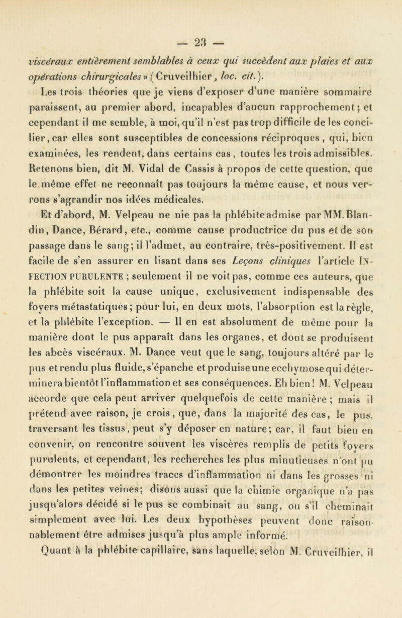 viscéraux entièrement semblables à ceux qui succèdent aux plaies et aux opérations chirurgicales » ( Cruveilhier, loc. cit.). Les trois théories que je viens d’exposer d’une manière sommaire paraissent, au premier abord, incapables d’aucun rapprochement; et cependant il me semble, à moi, qu’il n’est pas trop difficile de les conci- lier, car elles sont susceptibles de concessions réciproques, qui, bien examinées, les rendent, dans certains cas, toutes les trois admissibles. Retenons bien, dit M. Vidal de Cassis à propos de cette question, que le même effet ne reconnaît pas toujours la même cause, et nous ver- rons s’agrandir nos idées médicales. Et d’abord, M. Velpeau ne nie pas la phlébite admise par MM. Blan- din, Dance, Bérard, etc., comme cause productrice du pus eide son passage dans le sang; il l’admet, au contraire, très-positivement. II est facile de s’en assurer en lisant dans ses Leçons cliniques l’article IN- FECTION PURULENTE ; seulement il ne voit pas, comme ces auteurs, que la phlébite soit la cause unique, exclusivement indispensable des foyers métastatiques ; pour lui, en deux mots, l’absorption est la règle, et la phlébite l’exception. — Il en est absolument de même pour la manière dont le pus apparaît dans les organes, et dont se produisent les abcès viscéraux. M. Dance veut que le sang, toujours altéré par le pus et rendu plus fluide, s’épanche et produise une ecchymose qui déter- minera bientôt l’inflammation et ses conséquences. Eh bien! M. Velpeau accorde que cela peut arriver quelquefois de celle manière; mais il prétend avec raison, je crois, que, dans la majorité des cas, le pus. traversant les tissus, peut s’y déposer en nature; car, il faut bien en convenir, on rencontre souvent les viscères remplis de petits foyers purulents, et cependant, les recherches les plus minutieuses n'ont pu démontrer les moindres traces d’inflammation ni dans les grosses ni dans les petites veines; disons aussi que la chimie organique n’a pas jusqu’alors décidé si le pus se combinait au sang, ou s’il cheminait simplement avec lui. Les deux hypothèses peuvent donc raison- nablement être admises jusqu’à plus ample informé. Quant à la phlébite capillaire, sans laquelle, selon M. Cruveilhier, il