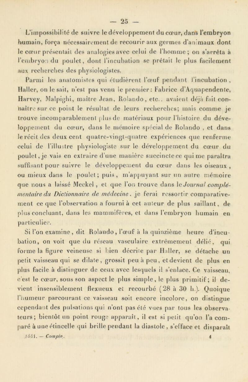 L'impossibilité de suivre le développement du cœur, dans l’embryon humain, força nécessairement de recourir aux germes d’animaux dont le cœur présentait des analogies avec celui de l’homme; on s’arrêta à l’embryon du poulet, dont l’incubation se prêtait le plus facilement aux recherches des physiologistes. Parmi les anatomistes qui étudièrent l’œuf pendant l’incubation , Haller, on lésait, n’est pas venu le premier: Fabrice d’Aquapendente, Harvey, Malpighi, maître Jean, Roîando, etc., avaient déjà fait con- naître sur ce point le résultat de leurs recherches; mais comme je trouve incomparablement plus de matériaux pour l’histoire du déve- loppement du cœur, dans le mémoire spécial de Rolando , et dans le récit des deux cent quatre-vingt-quatre expériences que renferme celui de l’illustre physiologiste sur le développement du cœur du poulet, je vais en extraire d’une manière succinclece qui me paraîtra suffisant pour suivre le développement du cœur dans les oiseaux , ou mieux dans le poulet; puis, m’appuyant sur un autre mémoire que nous a laissé Meckel , et que l’on trouve dans le Journal complé- mentaire du Dictionnaire de médecine. je ferai ressortir comparative- ment ce que l’observation a fourni à cet auteur de plus saillant, de plus concluant, dans les mammifères, et dans l’embryon humain en particulier. Si l’on examine, dit Rolando, l’œuf à la quinzième heure d’incu- bation, on voit que du réseau vasculaire extrêmement délié, qui forme la figure veineuse si bien décrite par Haller, se détache un petit vaisseau qui se dilate, grossit peu à peu, et devient de plus en pins facile à distinguer de ceux avec lesquels il s’enlace. Ce vaisseau, c'est le cœur, sous son aspect le plus simple, le plus primitif; il de- vient insensiblement flexueux et recourbé ( 28 à 30 h.). Quoique l'humeur parcourant ce vaisseau soit encore incolore, on distingue cependant des pulsations qui n’ont pas été vues par tous les observa- teurs; bientôt un point rouge apparaît, il est si petit qu’on l’a com- paré à une étincelle qui brille pendant la diastole , s’efface et disparaît tîiil. — Coin pin. 4