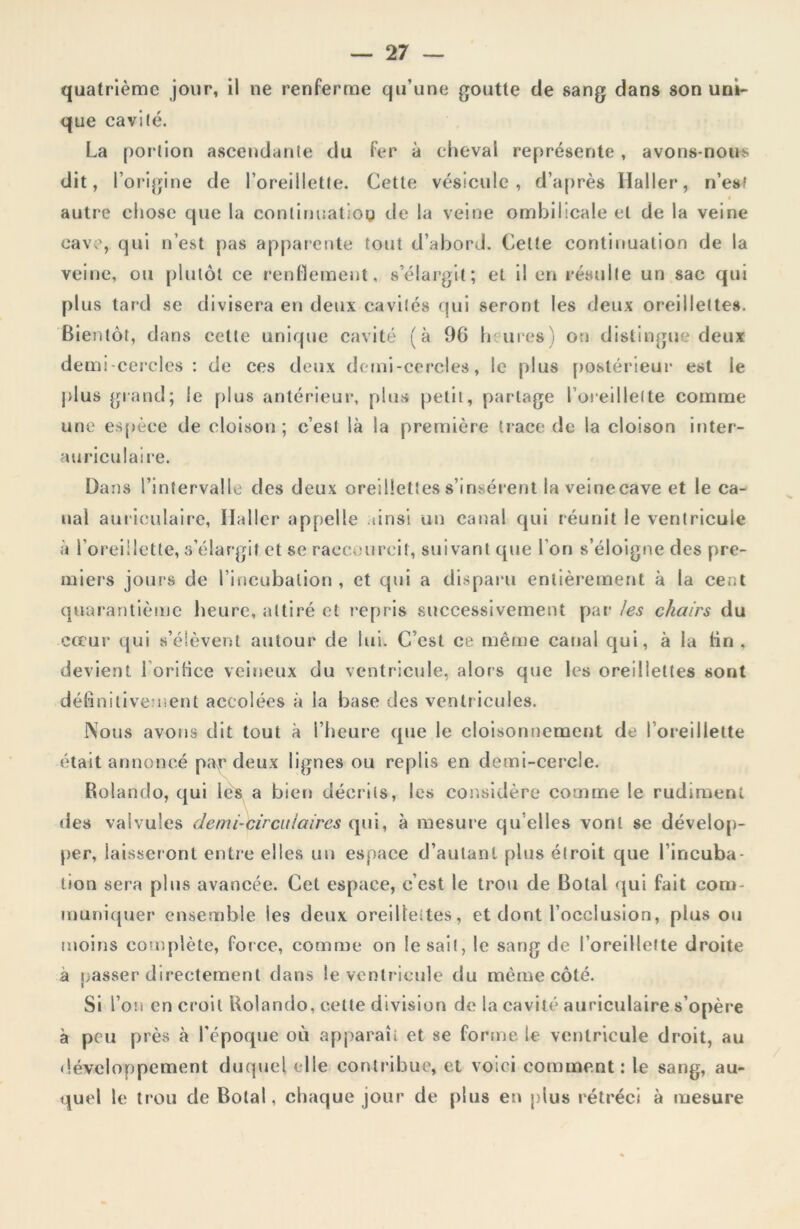 quatrième jour, il ne renferme qu’une goutte de sang dans son uni- que cavité. La por tion ascendante du fer à cheval représente , avons-nous dit, l’origine de l’oreillette. Cette vésicule, d’après Haller, n’es? f autre chose que la continuation de la veine ombilicale et de la veine cave, qui n’est pas apparente tout d’abord. Celte continuation de la veine, ou plutôt ce rendement, s’élargit; et il en résulte un sac qui plus tard se divisera en deux cavités qui seront les deux oreillettes. Bientôt, dans cette unique cavité (à 9G heures) on distingue deux demi-cercles : de ces deux demi-cercles, le plus postérieur est le plus grand; le plus antérieur, plus petit, partage l’oreillette comme une espèce de cloison ; c’est là la première trace de la cloison inter- auriculaire. Dans l’intervalle des deux oreillettes s’insèrent la veinecave et le ca- nal auriculaire, Haller appelle ainsi un canal qui réunit le ventricule à l'oreillette, s’élargit et se raccourcit, suivant que l’on s’éloigne des pre- miers jours de l’incubation , et qui a disparu entièrement à la cent quarantième heure, attiré et repris successivement par les chairs du coeur qui s’élèvent autour de lui. C’est ce même canal qui, à la fin , devient l’orifice veineux du ventricule, alors que les oreillettes sont définitivement accolées à la base des ventricules. Nous avons dit tout à l’heure que le cloisonnement de l’oreillette était annoncé par deux lignes ou replis en demi-cercle. Rolando, qui lès a bien décrits, les considère comme le rudiment des valvules demi-circulaires qui, à mesure qu elles vont se dévelop- per, laisseront entre elles un espace d’autant plus étroit que l’incuba- tion sera plus avancée. Cet espace, c’est le trou de Botal qui fait com- muniquer ensemble les deux oreilleites, et dont l’occlusion, plus ou moins complète, force, comme on lésait, le sang de l’oreillette droite à passer directement dans le ventricule du même côté. Si l’on en croit Rolando, celle division de la cavité auriculaire s’opère à pou près à l'époque où apparaît et se forme le ventricule droit, au développement duquel elle contribue, et voici comment: le sang, au- quel le trou de Botal, chaque jour de plus en plus rétréci à mesure