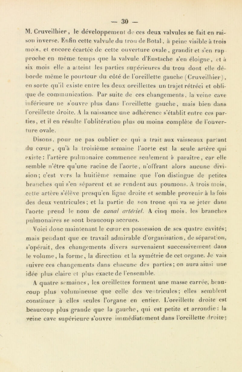 M. Cruveilliier , le développement de ces deux valvules se fait en rai- son inverse. Enfin cette valvule du trou de Rotai, à peine visible à trois mois, et encore écartée de cette ouverture ovale, grandit et s’en rap proche en même temps que la valvule d’Eustache s’en éloigne, et à six mois elle a atteint les parties supérieures du trou dont elle dé- borde même le pourtour du côté de l'oreillette gauche (Cruveilliier), en sorte qu’il existe entre les deux oreillettes un trajet rétréci et obli- que de communication. Par suite de ces changements, la veine cave inférieure ne s’ouvre plus dans l’oreillette gauche, mais bien dans l’oreillette droite. À la naissance une adhérence s’établit entre ces par- ties, et il en résulte l’oblitération plus ou moins complète de l’ouver- ture ovale. Disons, pour ne pas oublier ce qui a trait aux vaisseaux partant du cœur-, qu’à la troisième semaine l’aorte est la seule artère qui existe: l’artère pulmonaire commence seulement à paraître, car elle semble n’ètre qu’une racine de l’aorte, n’offrant alors aucune divi- sion ; c’est vers la huitième semaine que l’on distingue de petites branches qui s’en séparent et se rendent aux poumons. A trois mois, cette artère s’élève presqu’en ligne droite et semble provenir à la fois des deux ventricules; et la partie de son tronc qui va se jeter dans l’aorte prend le nom de canal artériel. A cinq mois, les branches pulmonaires se sont beaucoup accrues. Voici donc maintenant le cœur en possession de ses quatre cavités; mais pendant que ce travail admirable d’organisation, de séparation, s’opérait, des changements divers survenaient successivement dans le volume, la forme, la direction et la symétrie de cet organe. Je vais suivre ces changements dans chacune des parties; on aura ainsi une idée plus claire et plus exacte de l’ensemble. A quatre semaines, les oreillettes forment une masse carrée, beau- coup plus volumineuse que celle des ventricules; elles semblent constituer à elles seules l’organe en entier. L’oreillette droite est beaucoup plus grande que la gauche, qui est petite et arrondie: la veine cave supérieure s’ouvre immédiatement dans l’oreillette droite;