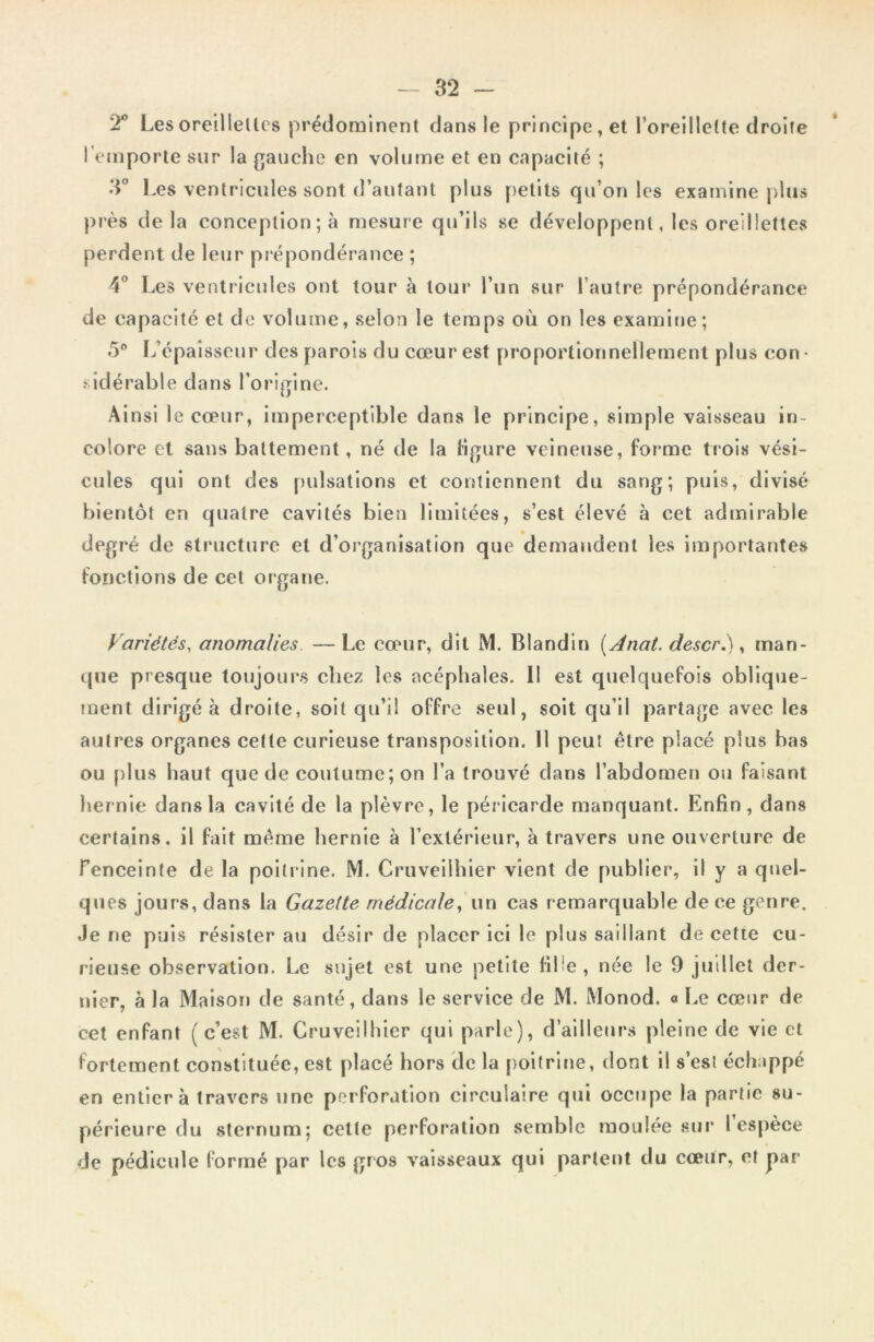 T Les oreillelles prédominent dans le principe , et l'oreillette droite l’emporte sur la gauche en volume et en capacité ; 3° Les ventricules sont d’autant plus petits qu’on les examine plus près delà conception; à mesure qu’ils se développent, les oreillettes perdent de leur prépondérance ; 4° Les ventricules ont tour à tour l’un sur l’autre prépondérance de capacité et de volume, selon le temps où on les examine; 5° L’épaisseur des parois du cœur est proportionnellement plus con • sidérable dans l’origine. Ainsi le cœur, imperceptible dans le principe, simple vaisseau in- colore et sans battement, né de la ligure veineuse, forme trois vési- cules qui ont des pulsations et contiennent du sang; puis, divisé bientôt en quatre cavités bien limitées, s’est élevé à cet admirable degré de structure et d’organisation que demandent les importantes fonctions de cet organe. Variétés, anomalies — Le cœur, dit M. Blandin (Anat. descr.), man- que presque toujours chez les acéphales. Il est quelquefois oblique- ment dirigé à droite, soit qu’il offre seul, soit qu’il partage avec les autres organes cette curieuse transposition. 11 peut être placé plus bas ou plus haut que de coutume; on l’a trouvé dans l’abdomen ou faisant hernie dans la cavité de la plèvre, le péricarde manquant. Enfin, dans certains, il fait même hernie à l’extérieur, à travers une ouverture de fenceinte de la poitrine. M. Cruveilhier vient de publier, il y a quel- ques jours, dans la Gazette médicale, un cas remarquable de ce genre. Je ne puis résister au désir de placer ici le plus saillant de cette cu- rieuse observation. Le sujet est une petite fille, née le 9 juillet der- nier, à la Maison de santé, dans le service de M. Monod. « Le cœur de cet enfant (c’est M. Cruveilhier qui parle), d’ailleurs pleine de vie et fortement constituée, est placé hors de la poitrine, dont il s’est échappé en entier à travers une perforation circulaire qui occupe la partie su- périeure du sternum; cetle perforation semble moulée sur l espèce de pédicule formé par les gros vaisseaux qui partent du cœur, et par