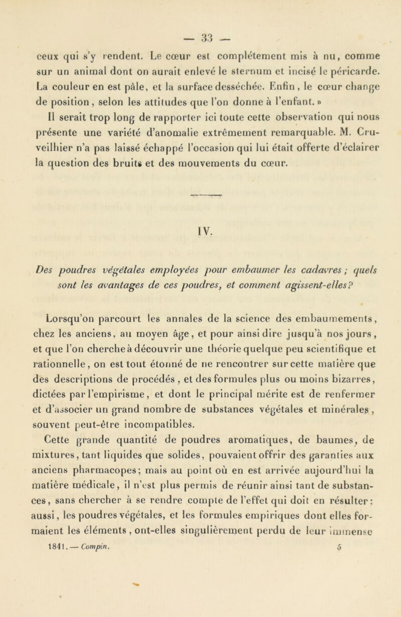 ceux qui s’y rendent. Le cœur est complètement mis à nu, comme sur un animal dont on aurait enlevé le sternum et incisé le péricarde. La couleur en est pâle, et la surface desséchée. Enfin , le cœur change de position , selon les attitudes que l’on donne à l’enfant. » Il serait trop long de rapporter ici toute cette observation qui nous présente une variété d’anomalie extrêmement remarquable. M. Cru- veilhier n’a pas laissé échappé l’occasion qui lui était offerte d’éclairer la question des bruits et des mouvements du cœur. IV. Des poudres végétales employées pour embaumer les cadavres ; quels sont les avantages de ces poudres, et comment agissent-elles? Lorsqu’on parcourt les annales de la science des embaumements, chez les anciens, au moyen âge, et pour ainsi dire jusqu’à nos jours, et que l’on cherche à découvrir une théorie quelque peu scientifique et rationnelle, on est tout étonné de ne rencontrer sur cette matière que des descriptions de procédés , et des formules plus ou moins bizarres, dictées par l’empirisme, et dont le principal mérite est de renfermer et d’associer un grand nombre de substances végétales et minérales , souvent peut-être incompatibles. Cette grande quantité de poudres aromatiques, de baumes, de mixtures, tant liquides que solides, pouvaient offrir des garanties aux anciens pharmacopes; mais au point où en est arrivée aujourd’hui la matière médicale, il n’est plus permis de réunir ainsi tant de substan- ces, sans chercher à se rendre compte de l’effet qui doit en résulter: aussi, les poudres végétales, et les formules empiriques dont elles for- maient les éléments , ont-elles singulièrement perdu de leur immense 1841. — Compin. % 5