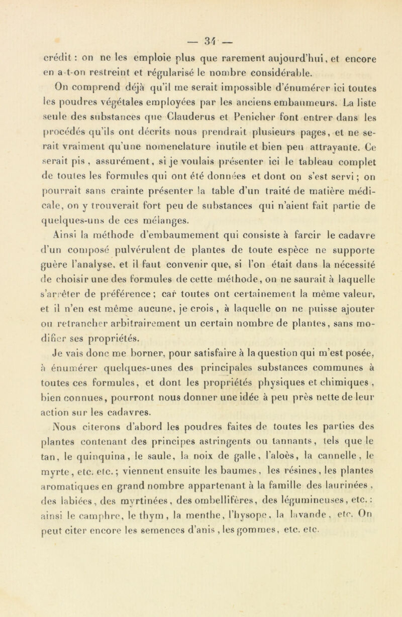 crédit: on ne les emploie plus que rarement aujourd’hui, et encore en a-t-on restreint et régularisé le nombre considérable. On comprend déjà qu’il me serait impossible d’énumérer ici toutes les poudres végétales employées par les anciens embaumeurs. La liste seule des substances que Clauderus et Penicher font entrer dans les procédés qu’ils ont décrits nous prendrait plusieurs pages, et ne se- rait vraiment qu’une nomenclature inutile et bien peu attrayante. Ce serait pis, assurément, si je voulais présenter ici le tableau complet de toules les formules qui ont été données et dont on s’est servi ; on pourrait sans crainte présenter la table d’un traité de matière médi- cale, on y trouverait fort peu de substances qui n’aient fait partie de quelques-uns de ces mélanges. Ainsi la méthode d’embaumement qui consiste à farcir le cadavre d’un composé pulvérulent de plantes de toute espèce ne supporte guère l’analyse, et il faut convenir que, si l’on était dans la nécessité fie choisir une des formules de cette méthode, on ne saurait à laquelle s’arrêter de préférence; car toutes ont certainement la même valeur, et il n’en est même aucune, je crois , à laquelle on ne puisse ajouter ou retrancher arbitrairement un certain nombre de plantes, sans mo- difier ses propriétés. Je vais donc me borner, pour satisfaire à la question qui m’est posée, à énumérer quelques-unes des principales substances communes à toutes ces formules, et dont les propriétés physiques et chimiques , bien connues, pourront nous donner une idée à peu près nette de leur action sur les cadavres. Nous citerons d’abord les poudres faites de toutes les parties des plantes contenant des principes astringents ou tannants, tels que le tan, le quinquina, le saule, la noix de galle, l’aloès, la cannelle, le myrte, etc. etc.; viennent ensuite les baumes, les résines, les plantes aromatiques en grand nombre appartenant à la famille des laurinées, des labiées, des mvrtinées, des ombellifères, des légumineuses, etc. : ainsi le camphre, le thym , la menthe, l’hysope, la lavande, etc. On peut citer encore les semences d’anis , les gommes, etc. etc.