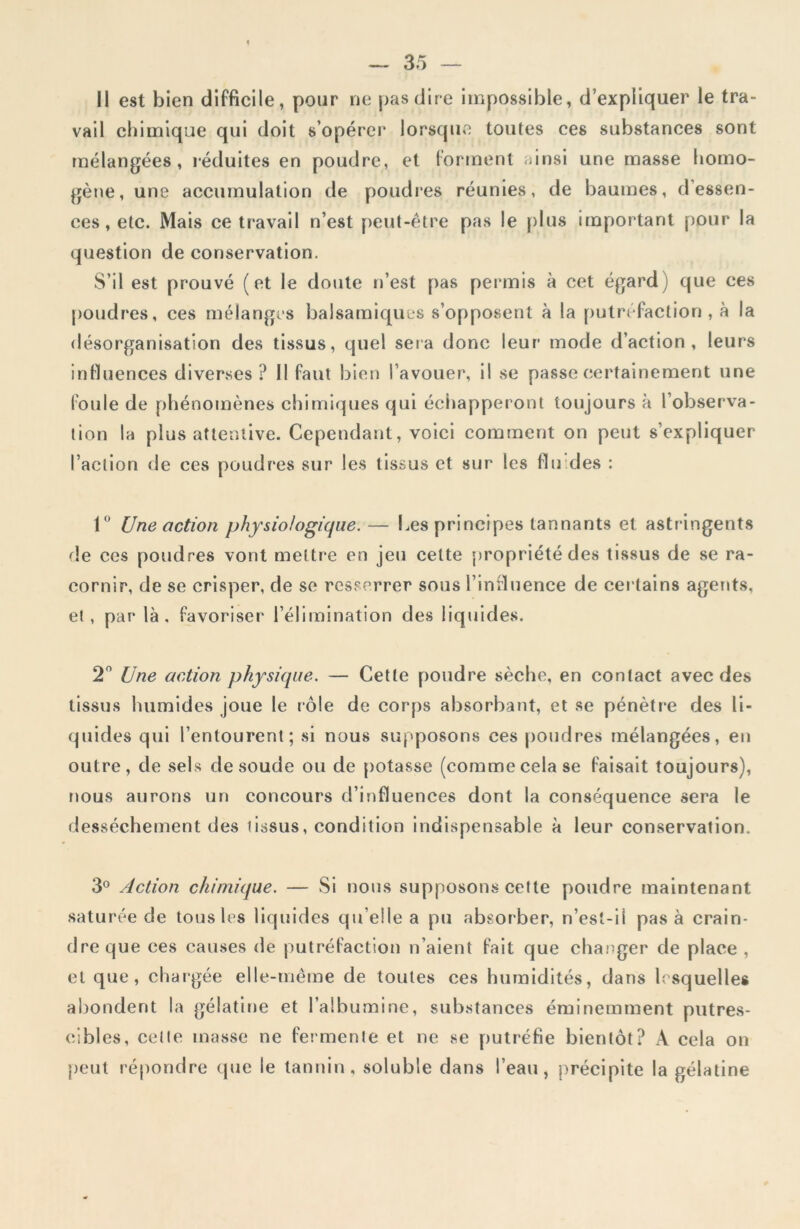 Il est bien difficile, pour ne pas dire impossible, d’expliquer le tra- vail chimique qui doit s’opérer lorsque toutes ces substances sont mélangées, réduites en poudre, et forment ainsi une masse homo- gène, une accumulation de poudres réunies, de baumes, d’essen- ces, etc. Mais ce travail n’est peut-être pas le plus important pour la question de conservation. S’il est prouvé (et le doute n’est pas permis à cet égard) que ces poudres, ces mélanges balsamiques s’opposent à la putréfaction, à la désorganisation des tissus, quel sera donc leur1 mode d’action, leurs influences diverses ? 11 faut bien l’avouer, il se passe certainement une foule de phénomènes chimiques qui échapperont toujours à l’observa- tion la plus attentive. Cependant, voici comment on peut s’expliquer l’action de ces poudres sur les tissus et sur les fin des : 1° Une action physiologique. — Les principes tannants et astringents de ces poudres vont mettre en jeu celte propriété des tissus de se ra- cornir, de se crisper, de se resserrer sous l’influence de certains agents, et , par là, favoriser l’élimination des liquides. 2° Une action physique. — Cette poudre sèche, en contact avec des tissus humides joue le rôle de corps absorbant, et se pénètre des li- quides qui l’entourent; si nous supposons ces poudres mélangées, en outre, de sels de soude ou de potasse (commecela se faisait toujours), nous aurons un concours d’influences dont la conséquence sera le dessèchement des tissus, condition indispensable à leur conservation. 3° Action chimique. — Si nous supposons cette poudre maintenant saturée de tous les liquides qu elle a pu absorber, n’est-i 1 pas à crain- dre que ces causes de putréfaction n’aient fait que changer de place , et que, chargée elle-même de toutes ces humidités, dans lesquelles abondent la gélatine et l’albumine, substances éminemment putres- cibles, celte masse ne fermente et ne se putréfie bientôt? A cela on peut répondre (pie le tannin, soluble dans l’eau, précipite la gélatine