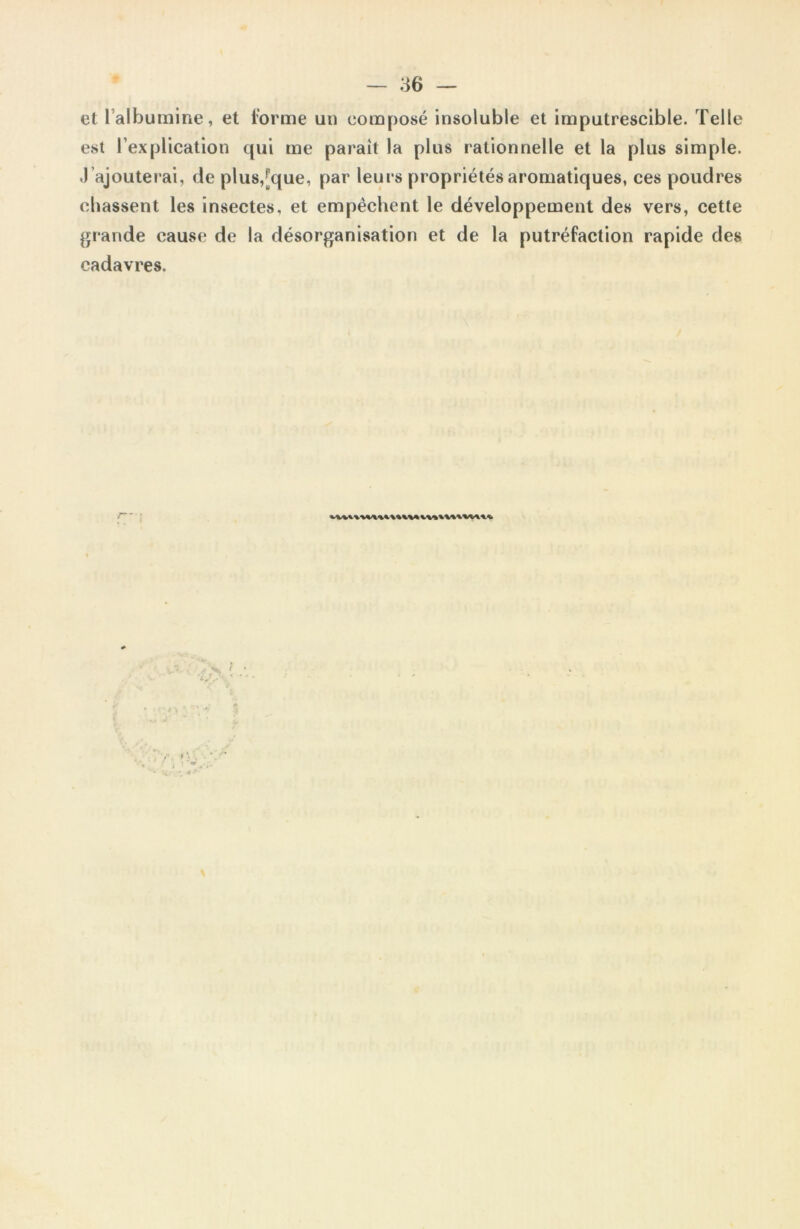 et l’albumine, et forme un composé insoluble et imputrescible. Telle est l’explication qui me parait la plus rationnelle et la plus simple. J’ajouterai, de plus,[que, par leurs propriétés aromatiques, ces poudres chassent les insectes, et empêchent le développement des vers, cette grande cause de la désorganisation et de la putréfaction rapide des cadavres.