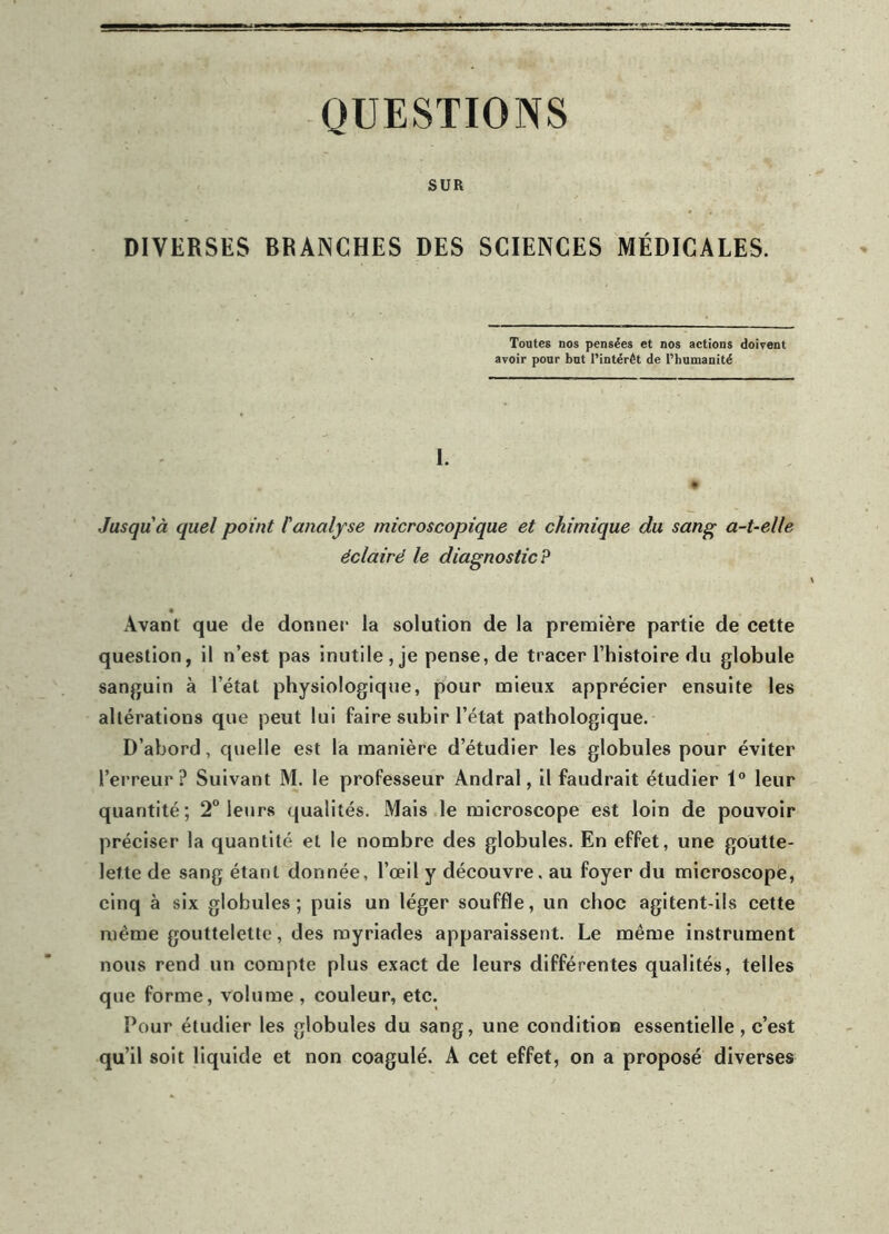 QUESTIONS SUR DIVERSES BRANCHES DES SCIENCES MÉDICALES. Toutes nos pensées et nos actions doivent avoir pour but l’intérêt de l’humanité I. Jusqu'à quel point l'analyse microscopique et chimique du sang a-t-elle éclairé le diagnostic? Avant que de donner la solution de la première partie de cette question, il n’est pas inutile, je pense, de tracer l’histoire du globule sanguin à l’état physiologique, pour mieux apprécier ensuite les altérations que peut lui faire subir l’état pathologique. D’abord, quelle est la manière d’étudier les globules pour éviter l’erreur? Suivant M. le professeur Andral, il faudrait étudier 1° leur quantité; 2° leurs qualités. Mais le microscope est loin de pouvoir préciser la quantité et le nombre des globules. En effet, une goutte- lette de sang étant donnée, l’œil y découvre, au foyer du microscope, cinq à six globules ; puis un léger souffle, un choc agitent-ils cette même gouttelette, des myriades apparaissent. Le même instrument nous rend un compte plus exact de leurs différentes qualités, telles que forme, volume , couleur, etc. Pour étudier les globules du sang, une condition essentielle, c’est qu’il soit liquide et non coagulé. A cet effet, on a proposé diverses