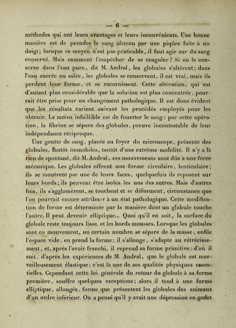 méthodes qui ont leurs avantages et leurs inconvénients. Une bonne manière est de prendre le sang obtenu par une piqûre faite à un doigt; lorsque ce moyeu n’est pas praticable, il faut agir sur du sang conservé. Mais comment l’empécher de se coaguler? Si on le con- serve dans l’eau pure, dit M. Andral, les globules s’altèrent; dans l’eau sucrée ou salée, les globules se conservent, il est vrai, mais ils perdent leur forme, et se racornissent. Celte altération, qui est d’autant plus considérable que la solution est plus concentrée, pour- rait être prise pour un changement pathologique. Il est donc évident que les résultats varient suivant les procédés em[)loyés pour les obtenir. Le moins infaillible est de fouetter le sang: par cette opéra- tion, la fibrine se sépare des globules, preuve incontestable de leur indépendance réciproque. Une goutte de sang, placée au foyer du microscope, présente des globules, fantôt immobiles, tantôt d’une extrême mobilité. Il n’y a là rien de spontané, dit M. Andral, ces mouvements sont dûs à une force mécanique. Les globules offrent une forme circulaire, lenticulaire; ils se montrent par une de leurs faces, quelquefois ils reposent sur leurs bords ; ils peuvent être isolés les uns des autres. Mais d’autres fois, ils s’agglomèrent, se touchent et se déforment, circonstance que l’on pourrait encore attribuer à un état pathologique. Cette modifica- tion de forme est déterminée par la manière dont un globule touche l’autre. Il peut devenir elliptique... Quoi qu’il en soit, la surface du globule reste toujours lisse, et les bords mousses. Lorsque les globules sont en mouvement, un certain nombre se sépare de la masse, enfile l’espace vide, en prend la forme; il s’allonge, s’adapte au rétrécisse- ment , et, après l’avoir franchi, il reprend sa forme primitive : d’où il suit, d’après les expériences de M. Andral, que le globule est mer- veilleusement élastique; c’est là une de ses qualités physiques essen- tielles. Cependant cette loi générale du retour du globule à sa forme première, souffre quelques exceptions ; alors il tend à une forme elliptique, allongée, forme que présentent les globules des animaux d’un ordre inférieur. On a pensé qu’il y avait une dépression en godet