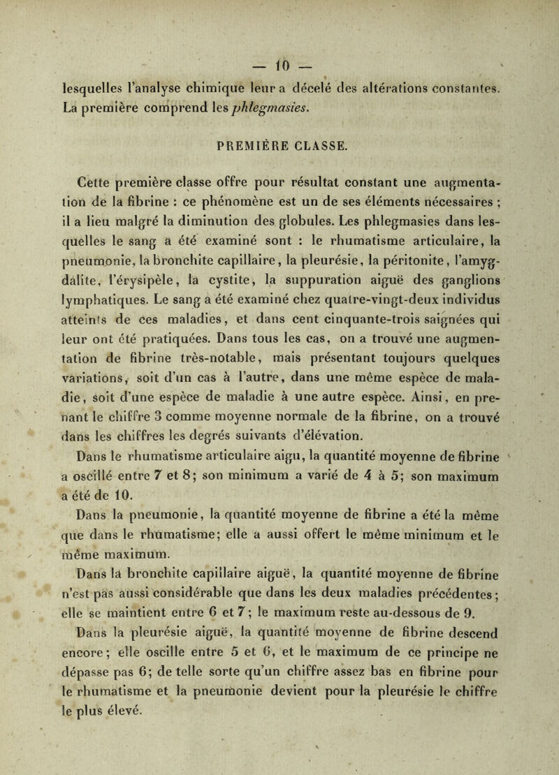 lesquelles l’analyse chimique leur a décelé des altérations constantes. La première comprend les phlegmasies. PREMIÈRE CLASSE. Cette première classe offre pour résultat constant une augmenta- tion de la fibrine : ce phénomène est un de ses éléments nécessaires ; il a lieu malgré la diminution des globules. Les phlegmasies dans les- quelles le sang a été e.xaminé sont : le rhumatisme articulaire, la pneumonie, la bronchite capillaire, la pleurésie, la péritonite, l’amyg- dalite, l’érysipèle, la cystite, la suppuration aiguë des ganglions lymphatiques. Le sang a été examiné chez quatre-vingt-deux individus atteints de ces maladies, et dans cent cinquante-trois saignées qui leur ont été pratiquées. Dans tous les cas, on a trouvé une augmen- tation de fibrine très-notable, mais présentant toujours quelques variations, soit d’un cas à l’autre, dans une même espèce de mala- die, soit d’une espèce de maladie à une autre espèce. Ainsi, en pre- nant le chiffre 3 comme moyenne normale de la fibrine, on a trouvé dans les chiffres les degrés suivants d’élévation. Dans le rhumatisme articulaire aigu, la quantité moyenne de fibrine a oscillé entre 7 et 8; son minimum a varié de 4 à 5; son maximum a été de 10. Dans la pneumonie, la quantité moyenne de fibrine a été la même que dans le rhumatisme; elle a aussi offert le même minimum et le même maximum. Dans lâ bronchite capillaire aiguë, la quantité moyenne de fibrine n’est pas aussi considérable que dans les deux maladies précédentes; elle se maintient entre 6 et 7; le maximum reste au-dessous de 9. Dans la pleurésie aiguë, la quantité moyenne de fibrine descend encore; elle oscille entre 5 et 0, et le maximum de ce principe ne dépasse pas 6; de telle sorte qu’un chiffre assez bas en fibrine pour le rhumatisme et la pneumonie devient pour la pleurésie le chiffre le plus élevé.