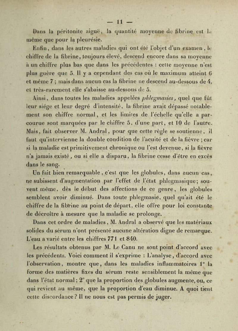 Dans la péritonile aiguë, la quantité moyenne de fibrine est la même que pour la pleurésie. Enfin, dans les autres maladies qui ont été l’objet d’un examen , le chiffre de la fibrine, toujours élevé, descend encore dans sa moyenne à un chiffre plus bas que dans les précédentes : celle moyenne n’est plus guère que 5. Il y a cependant des cas où le maximum atteint 6 et même 7 ; mais dans aucun cas la fibrine ne descend au-dessous de 4, ei très-rarement elle s^abaisse au-dessous de 5. Ainsi, dans toutes les maladies appelées phlegmasies, quel que fût leur siège et leur degré d’intensité, la fibrine avait dépassé notable- ment son chiffre normal, et les limites de l’échelle qu’elle a par- courue sont marquées par le chiffre 5, d’une part, et 10 de l’autre. Mais, fait observer M. Andral, pour que cette règle se soutienne, il faut qu’intervienne la double condition de l’acuité et de la fièvre ;car si la maladie est primitivement chronique ou l’est devenue, si la fièvre n’a jamais existé, ou si elle a disparu, la fibrine cesse d’être en excès dans le sang. Un fait bien remarquable, c’est que les globules, dans aucun cas, ne subissent d’augmentation par l’effet de l’état phlcgmasique; sou- vent même, dès le début des affections de ce genre, les globules semblent avoir diminué. Dans toute phlegmasie, quel qu’ait été le chiffre de la fibrine au point de départ, elle offre pour loi constante de décroître à mesure que la maladie se prolonge. Dans cet ordre de maladies, M. Andral a observé que les matériaux solides du sérum n’ont présenté aucune altération digne de remarque. L’eau a varié entre les chiffres 771 et 840. Les résultats obtenus par M. Le Canu ne sont point d’accord avec les précédents. Voici comment il s’exprime : l^’analyse, d’accord avec l’observation, montre que, dans les maladies inflammatoires 1° la forme des matières fixes du sérum reste sensiblement la même que dans l’état normal ; 2” que la proportion des globules augmente, ou, ce qui revient au même, que la proportion d’eau diminue. A quoi tient cette discordance? Il ne nous est pas permis de juger.