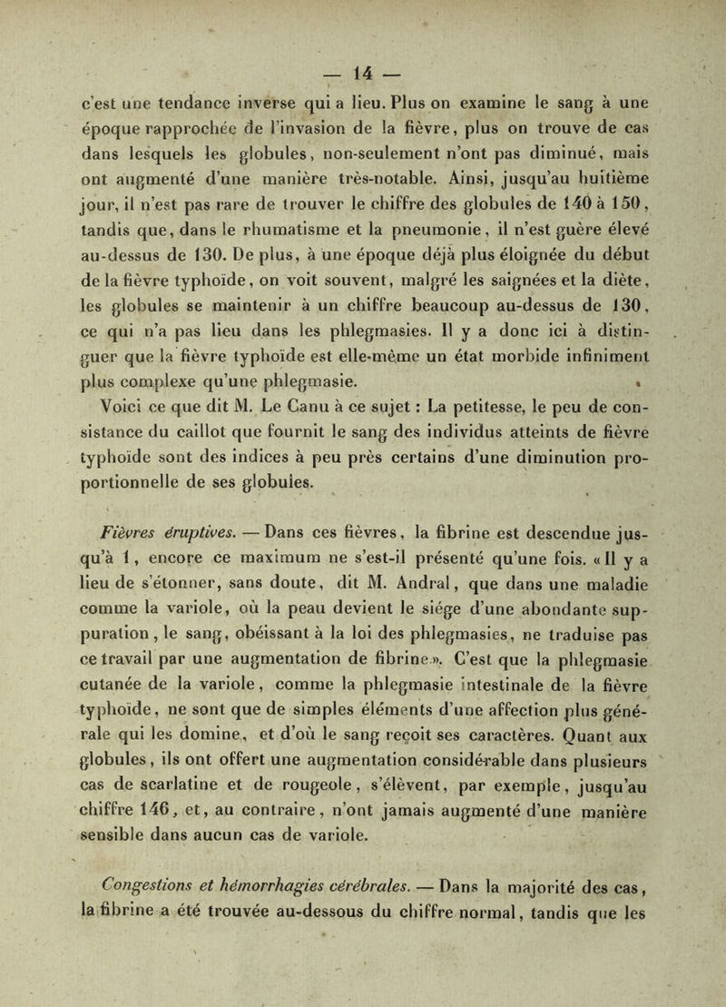 c’est une tendance inverse quia lieu. Plus on examine le sang à une époque rapprochée de l’invasion de la fièvre, plus on trouve de cas dans lesquels les globules, non-seulement n’ont pas diminué, mais ont augmenté d’une manière très-notable. Ainsi, jusqu’au huitième jour, il n’est pas rare de trouver le chiffre des globules de 140 à 150, tandis que, dans le rhumatisme et la pneumonie, il n’est guère élevé au-dessus de 130. De plus, à une époque déjà plus éloignée du début de la fièvre typhoïde, on voit souvent, malgré les saignées et la diète, les globules se maintenir à un chiffre beaucoup au-dessus de 130, ce qui n’a pas lieu dans les phlegmasies. 11 y a donc ici à distin- guer que la fièvre typhoïde est elle-même un état morbide infiniment plus complexe qu’une phlegmasie. » Voici ce que dit M. Le Ganu à ce sujet : La petitesse, le peu de con- sistance du caillot que fournit le sang des individus atteints de fièvre typhoïde sont des indices à peu près certains d’une diminution pro- portionnelle de ses globules. Fièvres éruptives. —Dans ces fièvres, la fibrine est deseendue jus- qu’à 1, encore ce maximum ne s’est-il présenté qu’une fois. «11 y a lieu de s’étonner, sans doute, dit M. Andral, que dans une maladie comme la vaidole, où la peau devient le siège d’une abondante sup- puration , le sang, obéissant à la loi des phlegmasies, ne traduise pas ce travail par une augmentation de fibrine ». C’est que la phlegmasie cutanée de la variole, comme la phlegmasie intestinale de la fièvre typhoïde, ne sont que de simples éléments d’une affection plus géné- rale qui les domine, et d’où le sang reçoit ses caractères. Quant aux globules, ils ont offert une augmentation considé-rable dans plusieurs cas de scarlatine et de rougeole, s’élèvent, par exemple, jusqu’au chiffre 146, et, au contraire, n’ont jamais augmenté d’une manière sensible dans aucun cas de variole. Congestions et hémorrhagies cérébrales. — Dans la majorité des cas, la fibrine a été trouvée au-dessous du chiffre normal, tandis que les