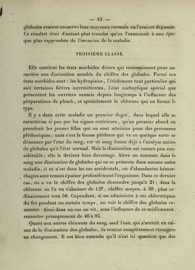 globules avaient conserve leur moyenne normale ou l’avaient dépassée. Ce résultat était d’autant plus tranché qu’on l’examinait à une épo- que plus rapprochée de l’invasion de la maladie. TROISIÈME CLASSE. Elle contient les états morbides divers qui reconnaissent pour ca- ractère une diminution notable du chiffre des globules. Parmi ces états morbides sont : les hydropisies , l’étiolement tout particulier qui suit certaines fièvres intermittentes, l’état cachectique spécial que présentent les ouvriers soumis depuis longtemps à l’influence des préparations de plomb, et spécialement la chlorose qui en forme le type. Il y a dans cette maladie un premier degré, dans lequel elle se caractérise si peu par les signes extérieurs , qu’au premier abord on prendrait les jeunes filles qui en sont atteintes pour des personnes pléthoriques ; mais c’est la fausse pléthore qui va en quelque sorte se dénoncer par l’état du sang, car ce sang donne déjà à l’analyse moins de globules qu’à l’état normal. Mais la diminution est encore peu con- sidérable ; elle le devient bien davantage. Alors on constate dans le sang une diminution de globules qui ne se présente dans aucune autre maladie, si ce n’est dans les cas accidentels, où d’abondantes hémor- rhagies sont venues épuiser profondément l’organisme. Dans ce dernier cas, on a vu le chiffre des globules descendre jusqu’à 21 ; dans la chlorose on l’a vu s’abaisser de 127, chiffre moyen, à 38, plus or- dinairement vers 50. Cependant, si on administre à ces chlorotiques du fer pendant un certain temps, on voit le chiffre des globules re- monter. Ainsi dans un cas on vit, sous l’influence de ce médicament, remonter promptement de 46 à 95. Quant aux autres éléments du sang, sauf l’eau, qui s’accroît en rai- son delà diminution des globules, ils restent complètement étrangers au changement. 11 est bien entendu qu’il n’est ici question que des