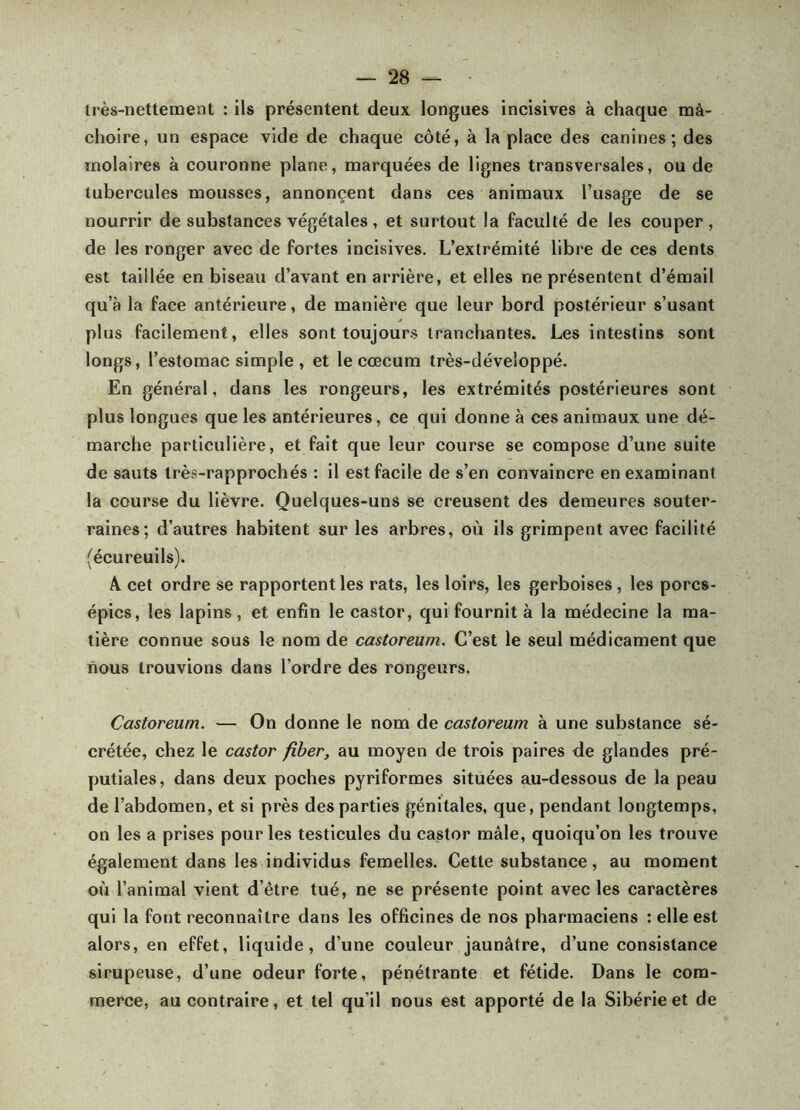 très-nettement : ils présentent deux longues incisives à chaque mâ- choire, un espace vide de chaque côté, à la place des canines; des molaires à couronne plane, marquées de lignes transversales, ou de tubercules mousses, annonçent dans ces animaux l’usage de se nourrir de substances végétales , et surtout la faculté de les couper , de les ronger avec de fortes incisives. L’extrémité libre de ces dents est taillée en biseau d’avant en arrière, et elles ne présentent d’émail qu’à la faee antérieure, de manière que leur bord postérieur s’usant plus facilement, elles sont toujours tranchantes. Les intestins sont longs, l’estomac simple , et le cæcum très-développé. En général, dans les rongeurs, les extrémités postérieures sont plus longues que les antérieures, ce qui donne à ces animaux une dé- marche particulière, et fait que leur course se compose d’une suite de sauts très-rapprochés : il est facile de s’en convaincre en examinant la course du lièvre. Quelques-uns se creusent des demeures souter- raines; d’autres habitent sur les arbres, où ils grimpent avec facilité (écureuils). A cet ordre se rapportent les rats, les loirs, les gerboises, les porcs- épics, les lapins, et enfin le castor, qui fournit à la médecine la ma- tière connue sous le nom de castoreum. C’est le seul médicament que nous trouvions dans l’ordre des rongeurs. Castoreum. — On donne le nom de castoreum à une substance sé- crétée, chez le castor fîber, au moyen de trois paires de glandes pré- putiales, dans deux poches pyriformes situées au-dessous de la peau de l’abdomen, et si près des parties génitales, que, pendant longtemps, on les a prises pour les testicules du castor mâle, quoiqu’on les trouve également dans les individus femelles. Cette substance, au moment où l’animal vient d’être tué, ne se présente point avec les caractères qui la font reconnaître dans les officines de nos pharmaciens : elle est alors, en effet, liquide, d’une couleur jaunâtre, d’une consistance sirupeuse, d’une odeur forte, pénétrante et fétide. Dans le com- merce, au contraire, et tel qu’il nous est apporté de la Sibérie et de