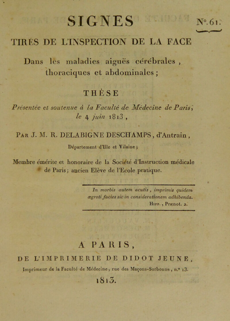 SIGNES TIRÉS DE ^INSPECTION DE LA FACE Dans les maladies aigues cérébrales , tlioraciques et abdominales ; THÈSE Présentée et soutenue à La Faculté de Médecine de Paris f le 4 juin i8i3 , Par J. M. R. DELAB1GNE DESCHAMPS, d’Antrain , Département d'ille et Vilaine $ Membre émérite et honoraire de la Société d’instruction médicale * de Paris ; ancien Elève de l’Ecole pratique. In morbis autem acutis , imprimis quicLem œgroti faciès sic in considevationem adhibenda. Hipp. , Prænol. 2. A PA RIS, DE V IMPRIMERIE DE DIDOT JEUNE, Imprimeur de la Faculté de Médecine, rue des Maçons-Sorbonne, n.° i3. 18 \ 3.