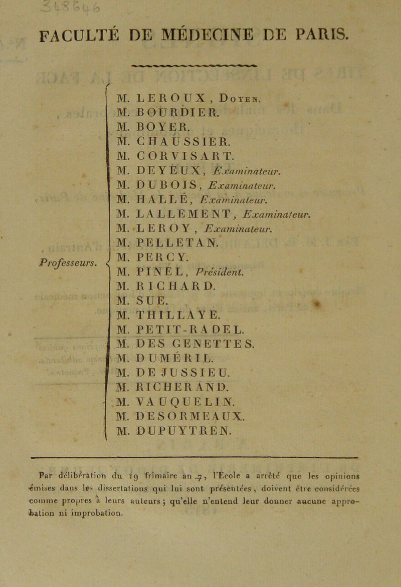 FACULTÉ DE MÉDECINE DE PARIS. vJ Professeurs. M. LEROUX, D o ye n. M. BOURDIER. M. BOYER. M. CHAUSSIER. M. CORVISART. M. D E Y E U X , Examinateur. M. DUBOIS, Examinateur. M. HALLE, Examinateur. M. LALLEMENT, Examinateur. M. LEROY , Examinateur. M. PELLETAN. ) M. PERC Y. j M. PINEL, Président. M. RICHARD. M. SUE. M. THILLAYE. M. PETIT- RA DEL. M. DES GENETTES. M. D U M É R IL. M. D E J L S SI E U. M. RICHERAND. M. YA UQUELIN. M. DESORMEAUX. M. DUPÜYTREN. Par délibération du T g frimaire an .q, l’Ecole a arrêté que les opinions 'émises dans le< dissertations qui lui sont présentées, doivent être considérées comme propres à leurs auteurs; qu’elle n’eulend leur donner aucune appro- bation ni improbation.