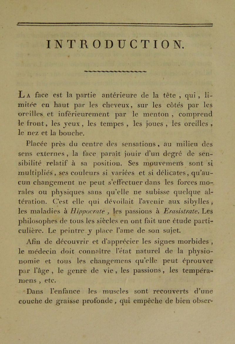 INTRODUCTION. La face est la partie antérieure de la tête , qui , li- mitée en haut par les cheveux, sur les côtés par les oreilles et inférieurement par le menton , comprend le front, les jeux, les tempes , les joues , les oreilles , le nez et la bouche. Placée près du centre des sensations, au milieu des sens externes , la face paraît jouir d’un degré de sen- sibilité relatif à sa position. Ses mouvemens sont si multipliés, ses couleurs si variées et si délicates, qu’au- cun changement ne peut s’effectuer dans les forces mo- rales ou physiques sans qu’elle ne subisse quelque al- tération. C’est elle qui dévoilait l’avenir aux sibylles , les maladies à Hippocrate y les passions à Erasistrate. Les philosophes de tous les siècles en ont fait une étude parti- culière. Le peintre y place lame de son sujet. Afin de découvrir et d’apprécier les signes morbides , le médecin doit connaître l’état naturel de la physio- nomie et tous les changemens qu’elle peut éprouver par l’âge , le genre de vie , les passions, les tempéra- mens , etc. Dans l’enfance les muscles sont recouverts d’une couche de graisse profonde, qui empêche de bien obser-