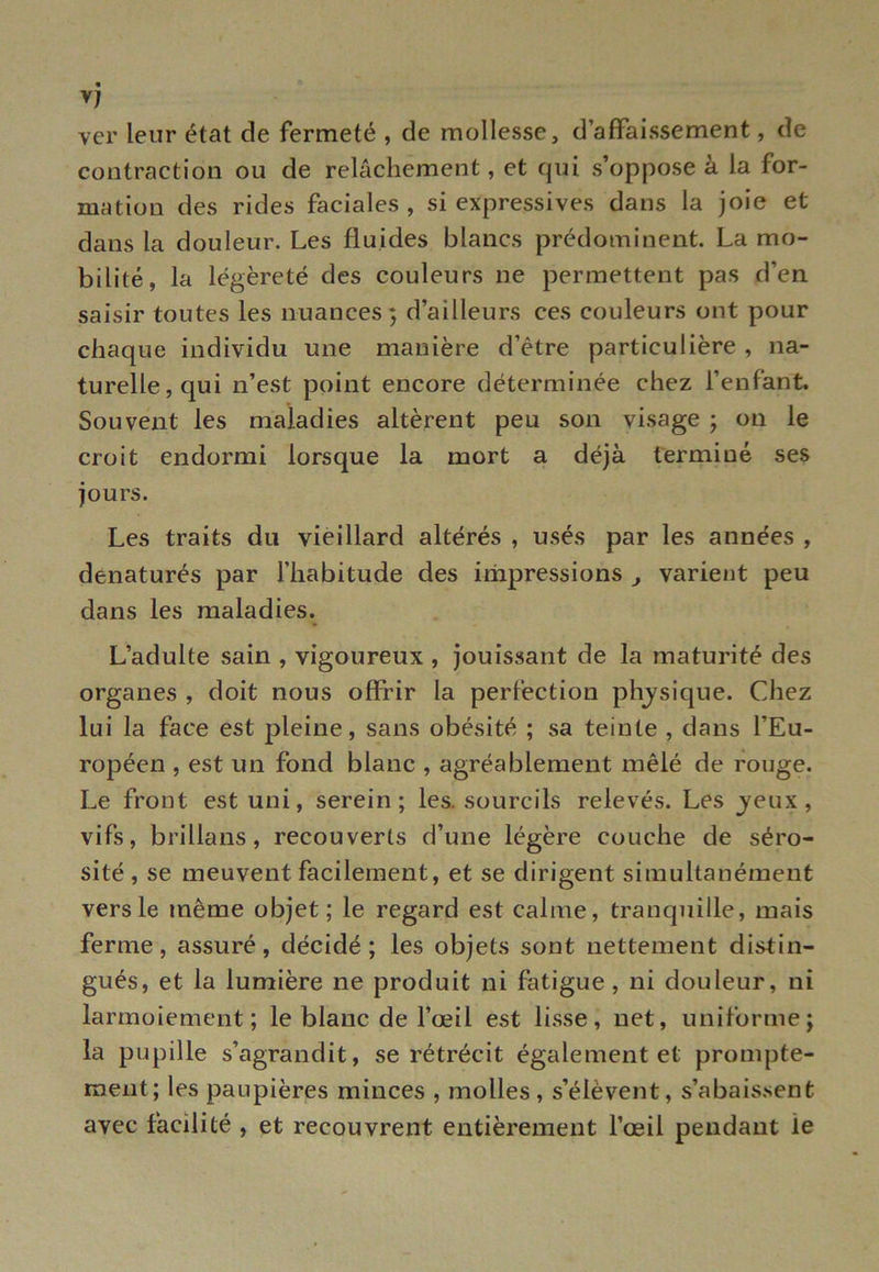 yj ver leur état cle fermeté , de mollesse, d’affaissement, de contraction ou de relâchement, et qui s’oppose à la for- mation des rides faciales, si expressives dans la joie et dans la douleur. Les fluides blancs prédominent. La mo- bilité, la légèreté des couleurs ne permettent pas d’en saisir toutes les nuances ; d’ailleurs ces couleurs ont pour chaque individu une manière d’être particulière , na- turelle, qui n’est point encore déterminée chez l’enfant. Souvent les maladies altèrent peu son visage ; on le croit endormi lorsque la mort a déjà terminé ses jours. Les traits du vieillard altérés , usés par les années , dénaturés par l’habitude des impressions , varient peu dans les maladies. L’adulte sain , vigoureux , jouissant de la maturité des organes , doit nous offrir la perfection physique. Chez lui la face est pleine, sans obésité ; sa teinte , dans l’Eu- ropéen , est un fond blanc , agréablement mêlé de rouge. Le front est uni, serein; les. sourcils relevés. Les jeux, vifs, brillans, recouverts d’une légère couche de séro- sité, se meuvent facilement, et se dirigent simultanément vers le même objet; le regard est calme, tranquille, mais ferme, assuré, décidé; les objets sont nettement distin- gués, et la lumière ne produit ni fatigue , ni douleur, ni larmoiement; le blanc de l’œil est lisse, net, uniforme; la pupille s’agrandit, se rétrécit également et prompte- ment; les paupières minces , molles, s’élèvent, s’abaissent avec facilité , et recouvrent entièrement l’œil pendant le