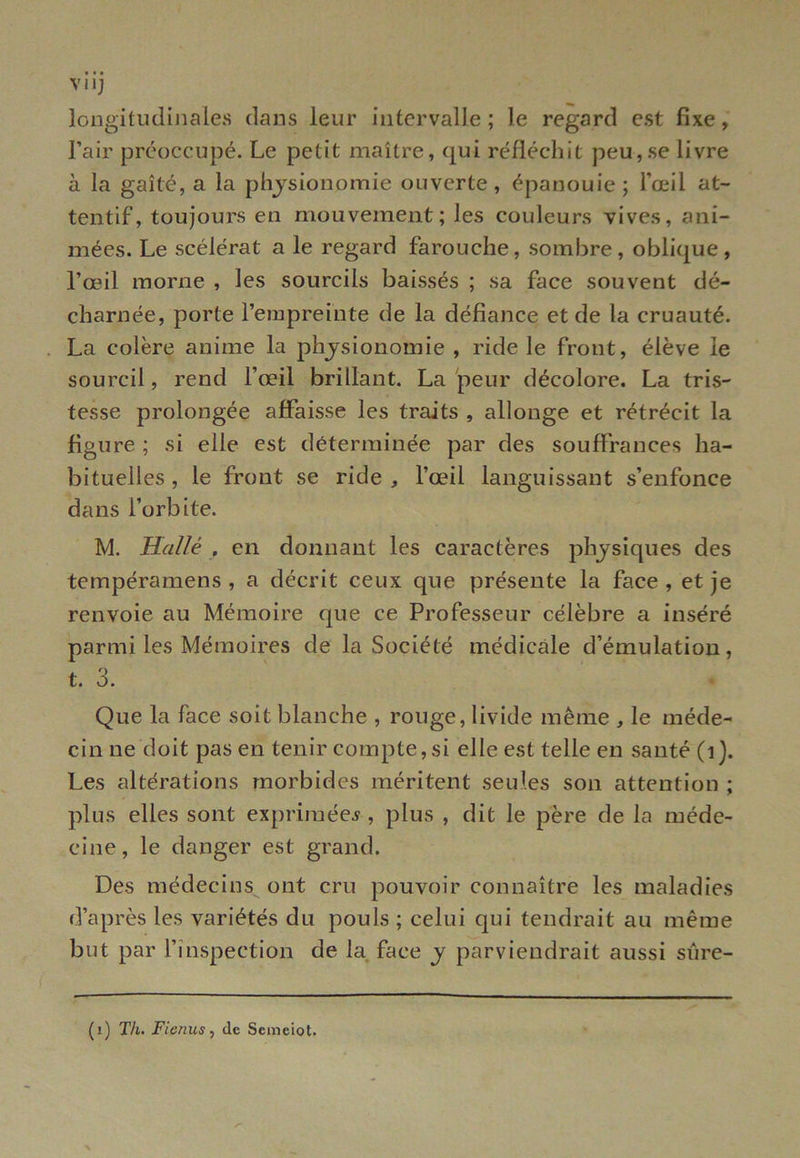 VI IJ longitudinales dans leur intervalle ; le regard est fixe, l’air préoccupé. Le petit maître, qui réfléchit peu,se livre à la gaîté, a la physionomie ouverte, épanouie; l’œil at- tentif, toujours en mouvement; les couleurs vives, ani- mées. Le scélérat a le regard farouche, sombre, oblique, l’œil morne , les sourcils baissés ; sa face souvent dé- charnée, porte l’empreinte de la défiance et de la cruauté. La colère anime la physionomie , ride le front, élève le sourcil, rend l’œil brillant. La peur décolore. La tris- tesse prolongée affaisse les traits , allonge et rétrécit la figure ; si elle est déterminée par des souffrances ha- bituelles, le front se ride, l’œil languissant s’enfonce dans l’orbite. M. Halle , en donnant les caractères physiques des tempéramens , a décrit ceux que présente la face, et je renvoie au Mémoire que ce Professeur célèbre a inséré parmi les Mémoires de la Société médicale d’émulation, t. 3. Que la face soit blanche , rouge, livide même , le méde- cin ne doit pas en tenir compte, si elle est telle en santé (1). Les altérations morbides méritent seules son attention ; plus elles sont exprimée*, plus , dit le père de la méde- cine, le danger est grand. Des médecins ont cru pouvoir connaître les maladies d’après les variétés du pouls ; celui qui tendrait au même but par l’inspection de la face y parviendrait aussi siïre- (1) Th. Fienus, de Semeiot.