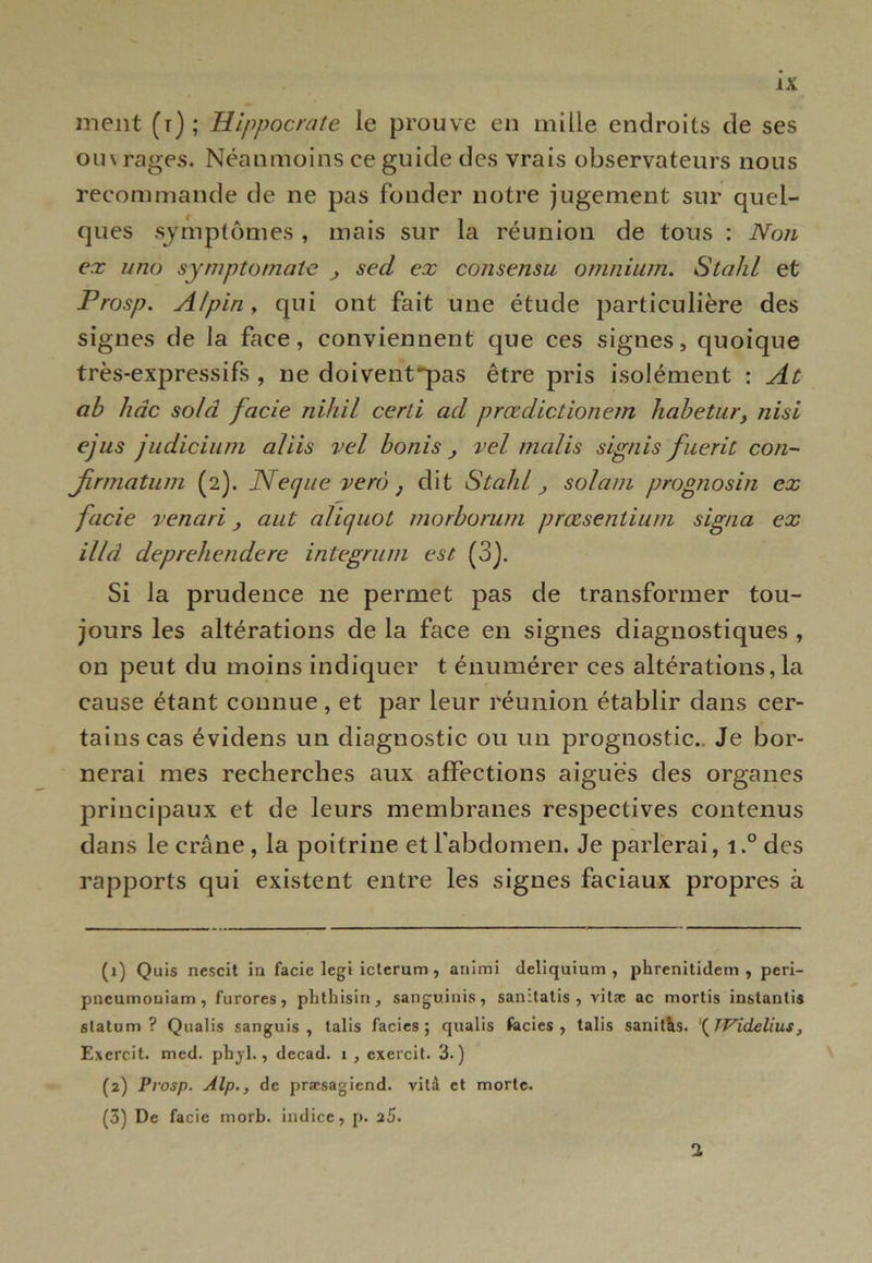 ment (r); Hippocrate le prouve en mille endroits de ses ou\ rages. Néanmoins ce guide des vrais observateurs nous recommande de ne pas fonder notre jugement sur quel- ques symptômes , mais sur la réunion de tous : Non ex uno symptornate sed ex consensu omnium. StaJd et Prosp. Alpin y qui ont fait une étude particulière des signes de la face, conviennent que ces signes, quoique très-expressifs , ne doivent~pas être pris isolément : At ab hâc sold facie nihil certi ad prœdictionem habetur} nisi ejus judicium al iis vel bonis } vel malis signis fuerit con- firmatum (2). Necjne verô } dit Stahl solam prognosin ex facie venari a ut alicjuot morborum prœsentium signa ex illd deprehendere integrum est (3). Si la prudence 11e permet pas de transformer tou- jours les altérations de la face en signes diagnostiques , on peut du moins indiquer t énumérer ces altérations,la cause étant connue, et par leur réunion établir dans cer- tains cas évidens un diagnostic ou un prognostic.. Je bor- nerai mes recherches aux affections aiguës des organes principaux et de leurs membranes respectives contenus dans le crâne , la poitrine et l'abdomen. Je parlerai, i.° des rapports qui existent entre les signes faciaux propres à (1) Quis nescit in facie legi icterum , animi deliquium , pbrenitidem , peri- pncumouiam, furores, phtbisin, sanguinis, sanitalis , vitæ ac mortis instanlis slatum ? Qualis sanguis , lalis faciès; qualis faciès, talis sanilas. \TVidelius, Exerc.it. med. pbjl., decad. i , cxercit. 3.) (2) Prosp. Alp., de præsagiend. vitâ et morte. (3) De facie morb. indice, p. 25. 1
