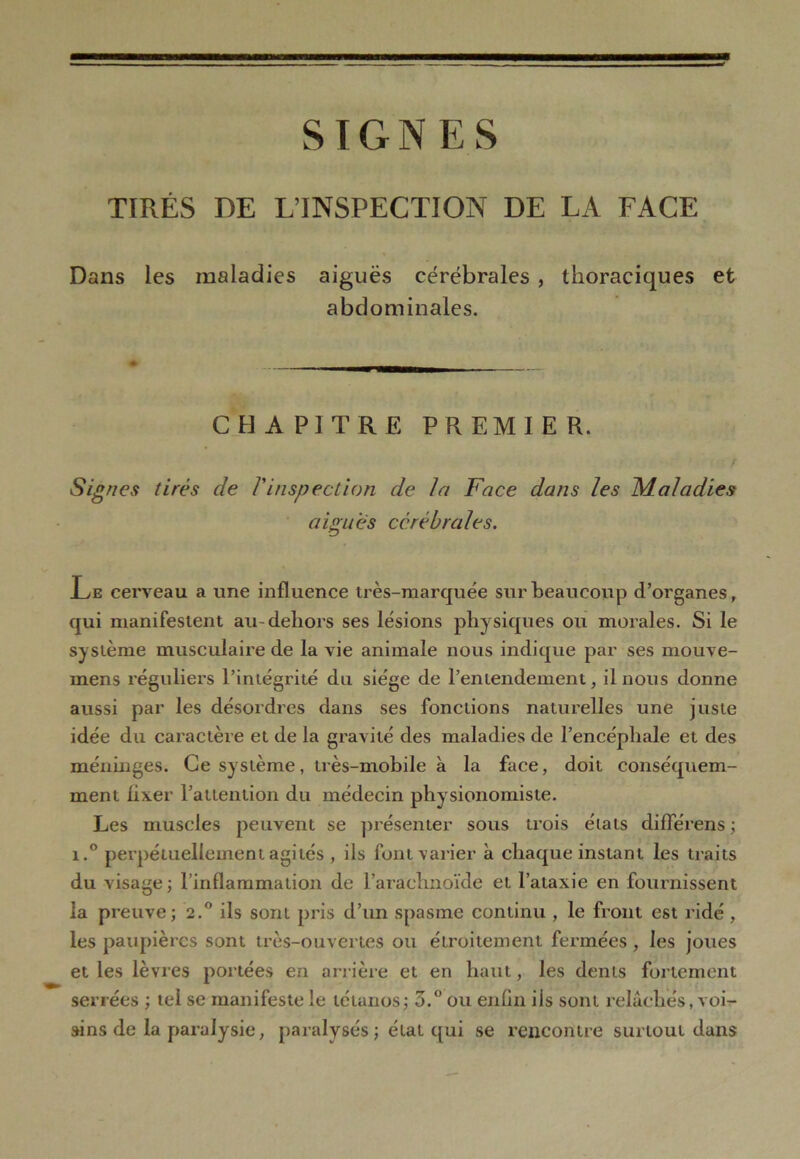 SIGNES TIRÉS DE L’INSPECTION DE LA FACE Dans les maladies aiguës cérébrales , thoraciques et abdominales. CHAPITRE PREMIER. Signes tirés de Vinspection de la Face dans les Maladies aigues cérébrales. Le cerveau a une influence très-marquée sur beaucoup d’organes, qui manifestent au-dehors ses lésions physiques ou morales. Si le système musculaire de la vie animale nous indique par ses mouve- inens réguliers l’intégrité du siège de l’entendement, il nous donne aussi par les désordres dans ses fonctions naturelles une juste idée du caractère et de la gravité des maladies de l’encéphale et des méninges. Ce système, très-mobile à la face, doit conséquem- ment fixer l’attention du médecin physionomiste. Les muscles peuvent se présenter sous trois états différens ; i.° perpétuellement agités , ils font varier à chaque instant les traits du visage; l’inflammation de l’arachnoïde et l’ataxie en fournissent la preuve; 2.0 ils sont pris d’un spasme continu , le front est ridé , les paupières sont très-ouvertes ou étroitement fermées , les joues et les lèvres portées en arrière et en haut, les dents fol lement serrées ; tel se manifeste le tétanos; 3.° ou enfin ils sont relâchés, voi- sins de la paralysie, paralysés ; état qui se rencontre surtout dans