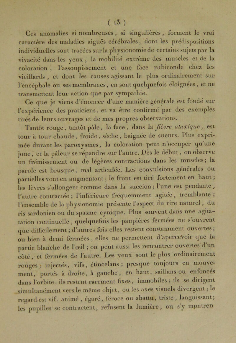 ( ) Ces anomalies si nombreuses , si singulières , forment le vrai caractère des maladies aiguës cérébrales, dont les prédispositions individuelles sont tracées sur la physionomie de certains sujets par la vivacité dans les yeux , la mobilité extrême des muscles et de la coloration ' l’assoupissement et une face rubiconde chez les vieillards , et dont les causes agissant le plus ordinairement sur l’encéphale ou ses membranes, en sont quelquefois éloignées, et ne transmettent leur action que par sympathie. Ce que je viens d’énoncer d’une manière générale est fondé sur l’expérience des praticiens, et va être confirmé par des exemples tirés de leurs ouvrages et de mes propres observations. Tantôt rouge, tantôt pâle, la face , dans la fièvre ataxique, est tour à tour chaude, froide , sèche , baignée de sueurs. Plus expri- mée durant les paroxysmes, la coloration peut n occuper qu une joue, et la pâleur se répandre sur l’autre. Dès le début, on observe un frémissement ou de legeres contractions dans les muscles ; la parole est brusque, mal articulée. Les convulsions générales ou partielles vont en augmentant; le front est tiré fortement en haut; les lèvres s’allongent comme dans la succion ; l’une est pendante , l’autre contractée ; l’inférieure fréquemment agitee, tremblante ; l’ensemble de la physionomie présente l’aspect du rire naturel, du ris sardonien ou du spasme cynique. Plus souvent dans une agita- tation continuelle , quelquefois les paupières fermées ne s ouvrent que difficilement ; d’autres fois elles restent constamment ouvertes; ou bien à demi fermées , elles ne permettent d’aperceVoir que la partie blanche de l’œil ; on peut aussi les rencontrer ouvertes d’un côté, et fermées de l’autre. Les yeux sont le plus oïdinaiiement rouges,- injectés, vifs, étincelans ; presque toujours en mouve- ment, portés à droite, à gauche, en haut, saillans ou enfoncés dans l’orbite, ils restent rarement fixes, immobiles ; ils se dirigent simultanément vers le même objet, ou les axes visuels divergent ; le regard est vif, animé, égaré, féroce ou abattu, triste, languissant; les pupilles se contractent, refusent la lumière, ou s’y mpntren