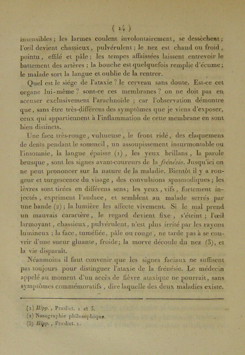 ( *4 ) insensibles; les larmes coulent involontairement, se dessèchent ; l’oeil devient chassieux, pulvérulent ; le nez est chaud ou froid , pointu , eÛilé et pâle ; les tempes affaissées laissent entrevoir le battement des artères ; la bouche est quelquefois remplie d’écume ; le malade sort la langue et oublie de la rentrer. Quel est le siège de l’ataxie ? le cerveau sans doute. Est-ce cet organe lui-même ? sont-ce ces membranes ? on ne doit pas en accuser exclusivement l’arachnoïde ; car l’observation démontre que, sans être très-différens des symptômes que je viens d’exposer, ceux qui appartiennent à l’inflammation de cette membrane en sont bien distincts. Une face très-rouge , vultueuse , le front ridé, des claquemens de dents pendant le sommeil , un assoupissement insurmontable ou l’insomnie, la langue épaisse (1) , les yeux brillans , la parole brusque , sont les signes avant-coureurs de la frénésie. Jusqu’ici on ne peut prononcer sur la nature de la maladie. Bientôt il y a rou- geur et turgescence du visage , des convulsions spasmodiques ; les lèvres sont tirées en différens sens; les yeux, vifs , fortement in- jectés, expriment l’audace, et semblent au malade serrés par une bande (2) ; la lumière les affecte vivement. Si le mal prend un mauvais caractère, le regard devient fixe , s’éteint ; l’œil larmoyant, chassieux, pulvérulent, n’est plus irrité par les rayons lumineux ; la face, tuméfiée, pâle ou rouge , ne tarde pas à se cou- vrir d’une sueur gluante, froide; la morve découle du nez (5), et la vie disparaît. Néanmoins il faut convenir que les signes faciaux ne suffisent pas toujours pour distinguer l’ataxie de la frénésie. Le médecin appelé au moment d’un accès de fièvre ataxique ne pourrait, sans symptômes commémoratifs , dire laquelle des deux maladies existe. (1 ) Ilipp. , Prædict. 1 et 0. (2) Nosographie philosophique.