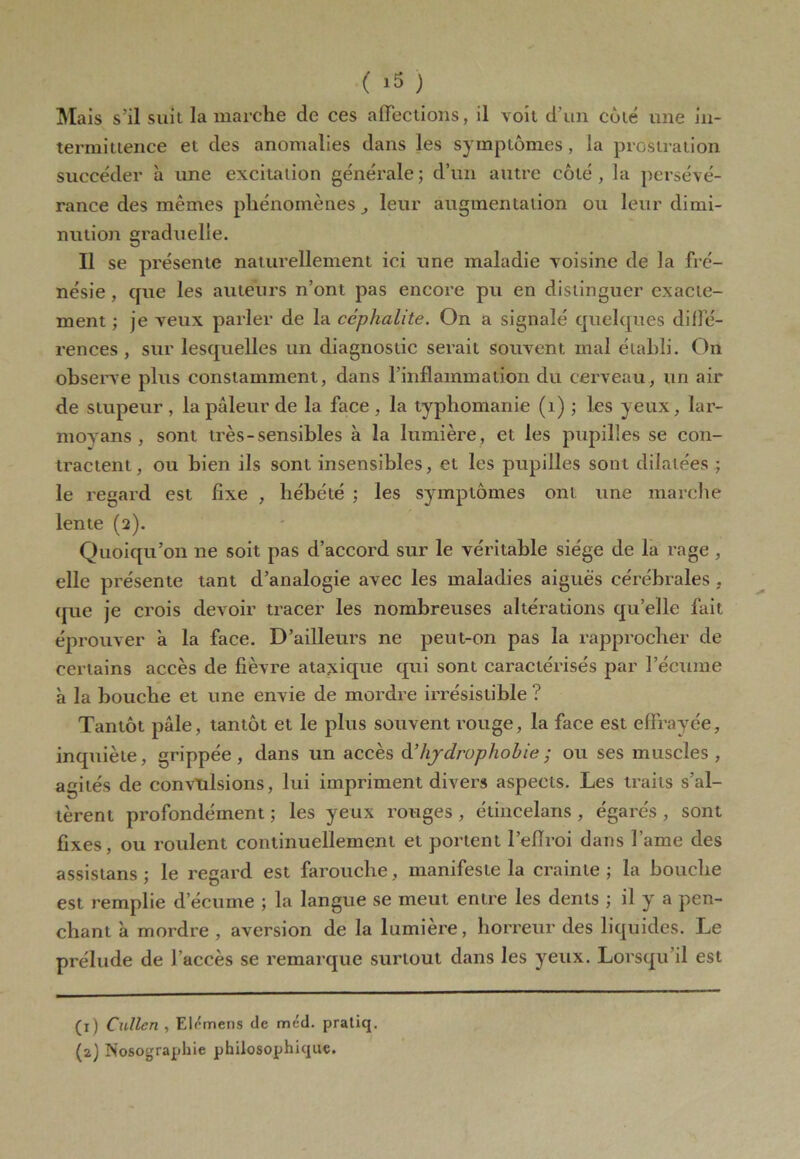 Mais s'il suit la marche de ces affections, il voit d’un cote une in- termittence et des anomalies dans les symptômes, la prostration succéder à une excitation générale; d’un autre côté, la persévé- rance des mêmes phénomènes, leur augmentation ou leur dimi- nution graduelle. Il se présente naturellement ici une maladie voisine de la fré- nésie , que les auteurs n’ont pas encore pu en distinguer exacte- ment ; je veux parler de la ccphalite. On a signalé quelques diffé- rences , sur lesquelles un diagnostic serait souvent mal établi. On observe plus constamment, dans l’inflammation du cerveau, un air de stupeur , la pâleur de la face , la typhomanie (1) ; les yeux, lar- movans , sont très-sensibles à la lumière, et les pupilles se con- tractent, ou bien ils sont insensibles, et les pupilles sont dilatées; le regard est fixe , hébété ; les symptômes ont une marche lente (2). Quoiqu’on ne soit pas d’accord sur le véritable siège de la rage , elle présente tant d’analogie avec les maladies aiguës cérébrales , que je crois devoir tracer les nombreuses altérations qu’elle fait éprouver à la face. D’ailleurs ne peut-on pas la rapprocher de certains accès de fièvre ataxique qui sont caractérisés par l’écume à la bouche et une envie de mordre irrésistible ? Tantôt pâle, tantôt et le plus souvent rouge, la face est effrayée, inquiète, grippée, dans un accès d hydrophobie ; ou ses muscles, agités de convulsions, lui impriment divers aspects. Les traits s’al- tèrent profondément ; les yeux rouges , étincelans , égarés , sont fixes, ou roulent continuellement et portent l’eflroi dans l ame des assistans ; le regard est farouche, manifeste la crainte; la bouche est remplie d’écume ; la langue se meut entre les dents ; il y a pen- chant à mordre , aversion de la lumière, horreur des liquides. Le prélude de l’accès se remarque surtout dans les yeux. Lorsqu’il est (1) Callen , Elémens de mcd. pratiq. (2) Nosographie philosophique.