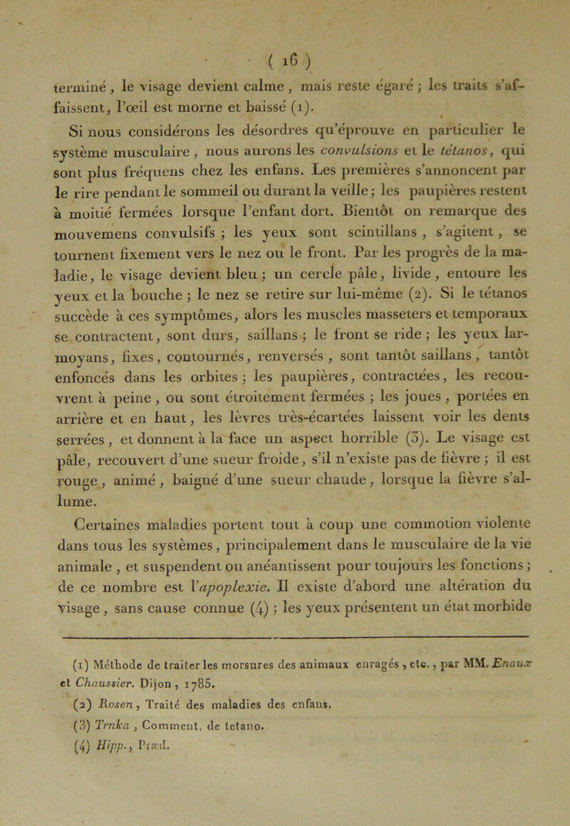 • ( 1C ) terminé , le visage devient calme , mais reste égaré ; les traits s’af- faissent, l’oeil est morne et baissé (1). Si nous considérons les désordres qu’éprouve en particulier le système musculaire , nous aurons les convulsions et le tétanos, qui sont plus fréquens chez les enfans. Les premières s’annoncent par le rire pendant le sommeil ou durant la veille ; les paupières restent à moitié fermées lorsque l’enfant dort. Bientôt on remarque des mouvemens convulsifs ; les yeux sont scintillans , s’agitent, se tournent fixement vers le nez ou le front. Par les progrès de la ma- ladie, le visage devient bleu ; un cercle pâle, livide, entoure les yeux et la bouche ; le nez se retire sur lui-même (2). Si le tétanos succède à ces symptômes, alors les muscles masseters et temporaux se contractent, sont durs, saillans ; le front se ride ; les yeux lar- moyans, fixes, contournés, renversés , sont tantôt saillans, tantôt enfoncés dans les orbites ; les paupières, contractées, les recou- vrent à peine , ou sont étroitement fermées ; les joues , portées en arrière et en haut, les lèvres très-écarlées laissent voir les dents serrées, et donnent à la face un aspect horrible (3). Le visage est pâle, recouvert d’une sueur froide, s’il n’existe pas de fièvre ; il est rouge , animé , baigné d’une sueur chaude, lorsque la fièvre s’al- lume. Certaines maladies portent tout à coup une commotion violente dans tous les systèmes, principalement dans le musculaire de la vie animale , et suspendent ou anéantissent pour toujours les fonctions ; de ce nombre est Xapoplexie. Il existe d’abord une altération du visage , sans cause connue (4) ; les yeux présentent un état morbide (1) Méthode de traiter les morsures des animaux enrages , etc., par MM. Enaux et Chaussier. Dijon, 1785. (2) Rosen , Traité des maladies des enfans. (3) Trnka , Comment, de tetano.