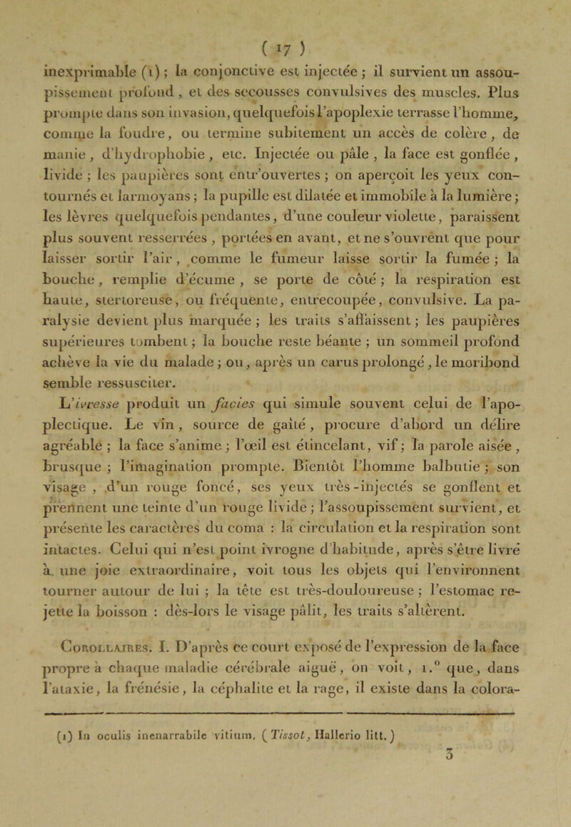 inexprimable (i) ; la conjonctive est injectée ; il survient un assou- pissement profond, et des secousses convulsives des muscles. Plus prompte dans son invasion, quelquefois l’apoplexie terrasse l’homme, comme la foudre, ou termine subitement un accès de colère , de manie , d’hydrophobie , etc. Injectée ou pâle , la face est gonflée , livide ; les paupières sont éntr’ouvertes ; on aperçoit les yeux con- tournés et larmoyans ; la pupille est dilatée et immobile à la lumière ; les lèvres quelquefois pendantes, d’une couleur violette, paraissent plus souvent resserrées , portées en avant, et ne s’ouvrent que pour laisser sortir Pair , comme le fumeur laisse sortir la fumée ; la bouche, remplie d’écume , se porte de côté ; la respiration est haute, stertoreuse, ou fréquente, entrecoupée, convulsive. La pa- ralysie devient plus marquée; les traits s’affaissent; les paupières supérieures tombent ; la bouche reste béante ; un sommeil profond achève la vie du malade ; ou , après un carus prolongé , le moribond semble ressusciter. L’ivresse produit un faciès qui simule souvent celui de l’apo- plectique. Le vin , source de gaffé, procure d’abord un délire agréable ; la face s’anime ; l’œil est étincelant, vif ; la parole aisée , brusque ; l’imagination prompte. Bientôt l’homme balbutie ; son visage , d’un rouge foncé, ses yeux très-injectés se gonflent et prennent une teinte d’un rouge livide ; l’assoupissement survient, et présente les caractères du coma : la circulation et la respiration sont intactes. Celui qui n’est point ivrogne d habitude, après s’être livré à. une joie extraordinaire, voit tous les objets qui l’environnent tourner autour de lui ; la tête est très-douloureuse ; l’estomac re- jette la boisson : dès-lors le visage pâlit, les traits s’altèrent. Corollaires. I. D’après ce court exposé de l’expression de la face propre à chaque maladie cérébrale aiguë, on voit, i.° que, dans l’ataxie, la frénésie, la céphalite et la rage, il existe dans la colora- (i) In oculis incnarrabilc vitium, ( Tissot, Ilallcrio lilt. ) 5