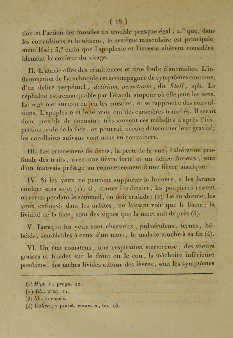 ( ) tion et l’action des muscles un trouble presque égal ; 2.6 que, dans les convulsions et le tétanos, le système musculaire est principale ment lésé ; 5.° enfin que l’apoplexie et l’ivresse altèrent considéra blement la couleur du visage. IL L ataxie offre des rémittences et une foule d’anomalies. L’in- flammation de l’arachnoïde est accompagnée de symptômes continus, d’un délire perpétuel, delirium perpetuum , dit Stoll, aph. La céphalite est-remarquable par l’état de stupeur où elle jette les sens. La rage met surtout en jeu les muscles , et se rapproche des convul- sions. L’apoplexie et le tétanos ont des caractères tranchés. 11 serait donc possible de connaître très-souvent ces maladies d’après l’ins- pection seule de la face : on pourrait encore déterminer leur gravité ; les corollaires suivans vont nous en convaincre. III. Les grincemens de dents, la perte de la vue, l’alteration pro- fonde des traits, avec une lièvre forte et un délire furieux, sont d’un mauvais présage au commencement d’une fièvre ataxique. IV. Si les yeux ne peuvent supporter la lumière, si les larmes coulent sans sujet (î); si, contre l’ordinaire, les paupières restent ouvertes pendant le sommeil, on doit craindre (2). Le strabisme ; les yeux enfoncés dans les orbites , ne laissant voir que le blanc ; la lividité de la face , sont des signes que la mort suit de près (5). V. Lorsque les yeux sont chassieux, pulvérulens, ternes, hé- bétés , semblables à ceux d’un mort, le malade touche à sa fin (4). VI. Un état comateux, une respiration stertoreuse, des sueurs grasses et froides sur le front ou le cou , la mâchoire inférieure pendante, des taches livides autour des lèvres , sont les symptômes Hipp. 1 , progn. 10. (2) /(/., prog. II. (3) Id., in coacis. (4) Galien , 2 prorct, comm, 2 , tex. 16.