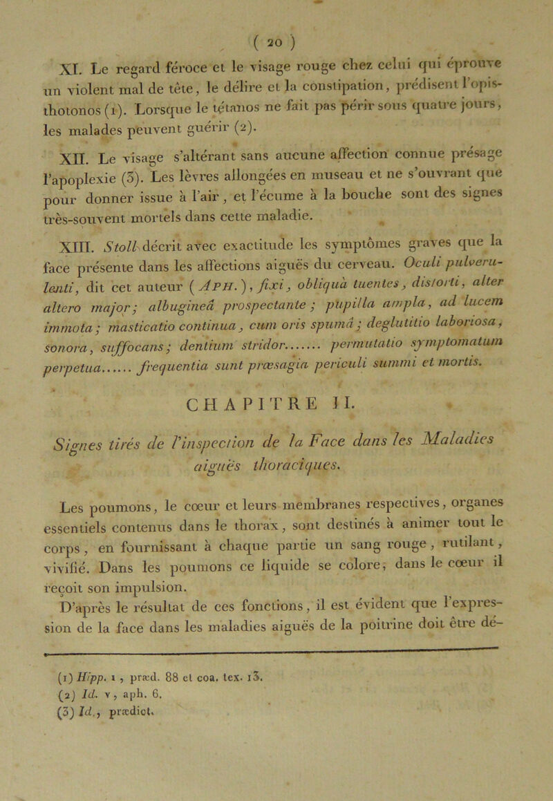 XL Le regard féroce ei le visage rouge chez celui qui éprouve un violent mal de tête, le délire et la constipation, prédisentlopis- thotonos (1). Lorsque le tétanos ne fait pas périr sous quatre jours, les malades peuvent guérir (2). XII. Le visage s’altérant sans aucune affection connue présage l’apoplexie (3). Les lèvres allongées en museau et ne s’ouvrant que pour donner issue à l’air, et l’écume à la bouche sont des signes très-souvent mortels dans cette maladie. XIII. Stolhdécrit afec exactitude les symptômes graves que la face présente dans les affections aiguës du cerveau. Oculi pulveru- laiiti, dit cet auteur {A PH.), fixi, obliqua tuentes, dis/orli, alter altero major-, albugineâ prospectante ; pupitla ampla, ad lucem immota; masticaûo continua, cwn oris spumâ; deglutitio labonosa, sonora, suffocans; dentium stridor permittatio symptomatum perpétua frequentia sunt prcesagia periculi summi et mortis. CHAPITRE II. Signes tirés de l'inspection de la Face dans les Maladies aigues thoraciques. Les poumons, le coeur et leurs membranes respectives, organes essentiels contenus dans le thorax, sont destinés à animer tout le corps , en fournissant à chaque partie un sang rouge, rutilant, vivifié. Dans les poumons ce liquide se colore, dans le coeur il reçoit son impulsion. D’après le résultat de ces fonctions, il est évident que 1 expres- sion de la face dans les maladies aiguës de la poitrine doit eue dé- fi) Hipp. i , præd. 88 cl coa. tcx. i3. (2) Id. v, aph. 6. (3) Id,, prædict.